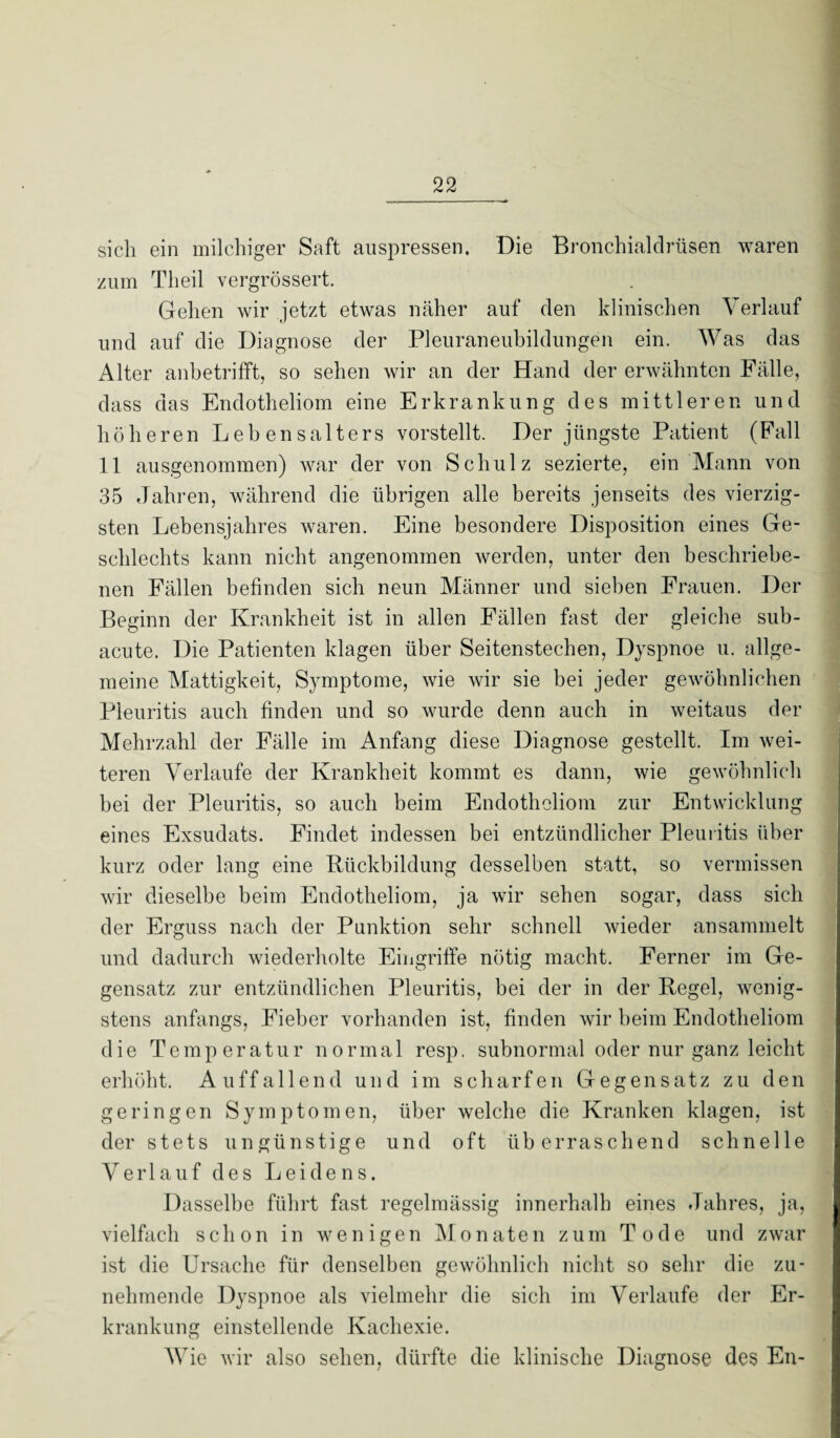 sich ein milchiger Saft auspressen. Die Bronchialdrüsen waren zum Theil vergrössert. Gehen wir jetzt etwas näher auf den klinischen Verlauf und auf die Diagnose der Pleuraneubildungen ein. Was das Alter anbetrifft, so sehen wir an der Hand der erwähnten Fälle, dass das Endotheliom eine Erkrankung des mittleren und höheren Lebensalters vorstellt. Der jüngste Patient (Fall 11 ausgenommen) war der von Schulz sezierte, ein Mann von 35 Jahren, während die übrigen alle bereits jenseits des vierzig¬ sten Lebensjahres waren. Eine besondere Disposition eines Ge¬ schlechts kann nicht angenommen werden, unter den beschriebe¬ nen Fällen befinden sich neun Männer und sieben Frauen. Der Beginn der Krankheit ist in allen Fällen fast der gleiche sub¬ acute. Die Patienten klagen über Seitenstechen, Dyspnoe u. allge¬ meine Mattigkeit, Symptome, wie wir sie bei jeder gewöhnlichen Pleuritis auch finden und so wurde denn auch in weitaus der Mehrzahl der Fälle im Anfang diese Diagnose gestellt. Im wei¬ teren Verlaufe der Krankheit kommt es dann, wie gewöhnlich bei der Pleuritis, so auch beim Endotheliom zur Entwicklung eines Exsudats. Findet indessen bei entzündlicher Pleuritis über kurz oder lang eine Rückbildung desselben statt, so vermissen wir dieselbe beim Endotheliom, ja wir sehen sogar, dass sich der Erguss nach der Punktion sehr schnell wieder ansammelt und dadurch wiederholte Eingriffe nötig macht. Ferner im Ge- gensatz zur entzündlichen Pleuritis, bei der in der Regel, wenig¬ stens anfangs, Fieber vorhanden ist, finden wir beim Endotheliom die Temperatur normal resp. subnormal oder nur ganz leicht erhöht. Auffallend und im scharfen Gegensatz zu den geringen Symptomen, über welche die Kranken klagen, ist der stets ungünstige und oft überraschend schnelle Verlauf des Leidens. Dasselbe führt fast regelmässig innerhalb eines Jahres, ja, vielfach schon in wenigen Monaten zum Tode und zwar ist die Ursache für denselben gewöhnlich nicht so sehr die zu¬ nehmende Dyspnoe als vielmehr die sich im Verlaufe der Er¬ krankung einstellende Kachexie. Wie wir also sehen, dürfte die klinische Diagnose des En-