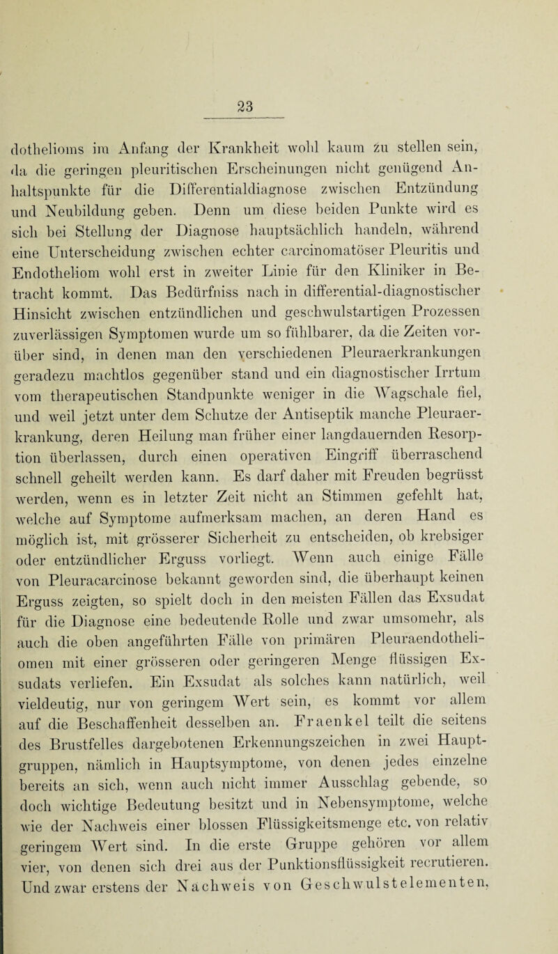 dothelioms ira Anfang der Krankheit wohl kaum zu stellen sein, da die geringen pleuritischen Erscheinungen nicht genügend An¬ haltspunkte für die Differentialdiagnose zwischen Entzündung und Neubildung geben. Denn um diese beiden Punkte wird es sich hei Stellung der Diagnose hauptsächlich handeln, während eine Unterscheidung zwischen echter carcinomatöser Pleuritis und Endotheliom wohl erst in zweiter Linie für den Kliniker in Be¬ tracht kommt. Das Bedürfnis nach in differential-diagnostischer Hinsicht zwischen entzündlichen und geschwulstartigen Prozessen zuverlässigen Symptomen wurde um so fühlbarer, da die Zeiten vor¬ über sind, in denen man den verschiedenen Pleuraerkrankungen geradezu machtlos gegenüber stand und ein diagnostischer Irrtum vom therapeutischen Standpunkte weniger in die Wagschale fiel, und weil jetzt unter dem Schutze der Antiseptik manche Pleuraer¬ krankung, deren Heilung man früher einer langdauernden Resorp¬ tion überlassen, durch einen operativen Eingriff überraschend schnell geheilt werden kann. Es darf daher mit Freuden begrüsst werden, wenn es in letzter Zeit nicht an Stimmen gefehlt hat, welche auf Symptome aufmerksam machen, an deren Hand es möglich ist, mit grösserer Sicherheit zu entscheiden, ob krebsiger oder entzündlicher Erguss vorliegt. Wenn auch einige Fälle von Pleuracarcinose bekannt geworden sind, die überhaupt keinen Erguss zeigten, so spielt doch in den meisten Fällen das Exsudat für die Diagnose eine bedeutende Rolle und zwar umsomehr, als auch die oben angeführten Fälle von primären Pleuraendotheli- omen mit einer grösseren oder geringeren Menge flüssigen Ex¬ sudats verliefen. Ein Exsudat als solches kann natürlich, weil vieldeutig, nur von geringem Wert sein, es kommt vor allem auf die Beschaffenheit desselben an. Fraenkel teilt die seitens des Brustfelles dargebotenen Erkennungszeichen in zwei Haupt¬ gruppen. nämlich in Hauptsymptome, von denen jedes einzelne bereits an sich, wenn auch nicht immer Ausschlag gebende, so doch wichtige Bedeutung besitzt und in Nebensymptome, welche wie der Nachweis einer blossen Flüssigkeitsmenge etc. von lelativ geringem Wert sind. In die erste Gruppe gehören voi allem vier, von denen sich drei aus der Punktionsflüssigkeit leciutieien. Und zwar erstens der Nachweis von Geschwulst eie menten,