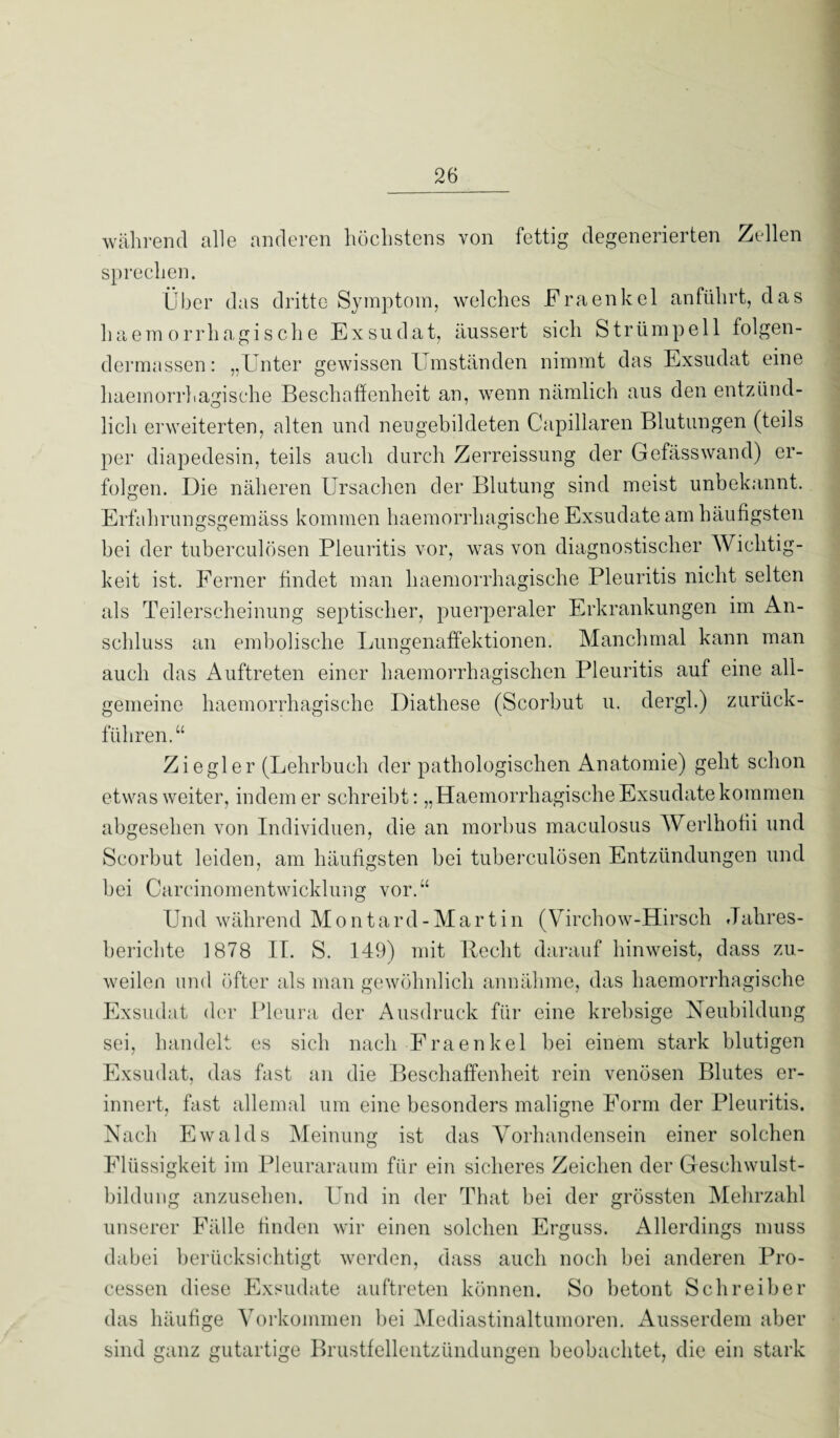 während alle anderen höchstens von fettig degenerierten Zellen sprechen. Über das dritte Symptom, welches Fraenkel anführt, das liaemorrhagische Exsudat, äussert sich Strümpell folgen- dermassen: „Unter gewissen Umständen nimmt das Exsudat eine haemorrhagische Beschaffenheit an, wenn nämlich aus den entzünd- lieh erweiterten, alten und neugebildeten Capillaren Blutungen (teils per diapedesin, teils auch durch Zerreissung der Gefässwand) er¬ folgen. Die näheren Ursachen der Blutung sind meist unbekannt. Erfahrungsgemäss kommen haemorrhagische Exsudate am häufigsten bei der tuberculösen Pleuritis vor, was von diagnostischer Wichtig¬ keit ist. Ferner findet man haemorrhagische Pleuritis nicht selten als Teilerscheinung septischer, puerperaler Erkrankungen im An¬ schluss an embolische Lungenaffektionen. Manchmal kann man auch das Auftreten einer haemorrhagischen Pleuritis auf eine all¬ gemeine haemorrhagische Diathese (Scorbut u. dergl.) zurück¬ fuhren.“ Ziegler (Lehrbuch der pathologischen Anatomie) geht schon etwas weiter, indem er schreibt: „Haemorrhagische Exsudate kommen abgesehen von Individuen, die an morbus maculosus Werlhofii und Scorbut leiden, am häufigsten bei tuberculösen Entzündungen und bei Careinomentwicklung vor.“ Und während Montard-Martin (Virchow-Hirsch Jahres¬ berichte 1878 II. S. 149) mit Hecht darauf hinweist, dass zu¬ weilen und öfter als man gewöhnlich annähme, das haemorrhagische Exsudat der Pleura der Ausdruck für eine krehsige Neubildung sei, handelt es sich nach Fraenkel bei einem stark blutigen Exsudat, das fast an die Beschaffenheit rein venösen Blutes er¬ innert, fast allemal um eine besonders maligne Form der Pleuritis. Nach Ewalds Meinung ist das Vorhandensein einer solchen Flüssigkeit im Pleuraraum für ein sicheres Zeichen der Geschwulst¬ bildung anzusehen. Und in der That bei der grössten Mehrzahl unserer Fälle finden wir einen solchen Erguss. Allerdings muss dabei berücksichtigt werden, dass auch noch bei anderen Pro¬ cessen diese Exsudate auftreten können. So betont Schreiber das häufige Vorkommen bei Mediastinaltumoren. Ausserdem aber sind ganz gutartige Brustfellentzündungen beobachtet, die ein stark