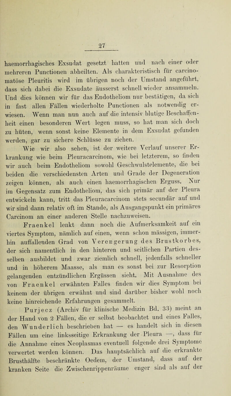 haernorrhagisches Exsudat gesetzt hatten und nach einer oder mehreren Punctionen abheilten. Als charakteristisch für carcino- matöse Pleuritis wird im übrigen noch der Umstand angeführt, dass sich dabei die Exsudate äusserst schnell wieder ansammeln. Und dies können wir für das Enclotheliom nur bestätigen, da sich in fast allen Fällen wiederholte Punctionen als notwendig er¬ wiesen. Wenn man nun auch auf die intensiv blutige Beschaffen¬ heit einen besonderen Wert legen muss, so hat man sich doch zu hüten, wenn sonst keine Elemente in dem Exsudat gefunden werden, gar zu sichere Schlüsse zu ziehen. Wie wir also sehen, ist der weitere Verlauf unserer Er¬ krankung wie beim Pleuracarcinom, wie bei letzterem, so linden wir auch beim Endotheliom sowohl Geschwulstelemente, die bei beiden die verschiedensten Arten und Grade der Degeneration zeigen können, als auch einen haemorrhagischen Erguss. Nur im Gegensatz zum Endotheliom, das sich primär auf der Pleura entwickeln kann, tritt das Pleuracarcinom stets secundär auf und wir sind dann relativ oft im Stande, als Ausgangspunkt ein primäres Carcinom an einer anderen Stelle nachzuweisen. Fraenkel lenkt dann noch die Aufmerksamkeit auf ein viertes Symptom, nämlich auf einen, wenn schon mässigen, immer¬ hin auffallenden Grad von Verengerung des Brustkorbes, der sich namentlich in den hinteren und seitlichen Partien des¬ selben ausbildet und zwar ziemlich schnell, jedenfalls schneller und in höherem Maasse, als man es sonst bei zur Resorption gelangenden entzündlichen Ergüssen sieht. Mit Ausnahme des von Fraenkel erwähnten Falles finden wir dies Symptom bei keinem der übrigen erwähnt und sind darüber bisher wohl noch keine hinreichende Erfahrungen gesammelt. Purjecz (Archiv für klinische Medizin Bd. 33) meint an der Hand von 2 Fällen, die er selbst beobachtet und eines Falles, den Wunderlich beschrieben hat — es handelt sich in diesen Fällen um eine linksseitige Erkrankung der Pleura —, dass für die Annahme eines Neoplasmas eventuell folgende drei Symptome verwertet werden können. Das hauptsächlich auf die erkrankte Brusthälfte beschränkte Oedem, der Umstand, dass auf der kranken Seite die Zwischenrippenräume enger sind als auf der