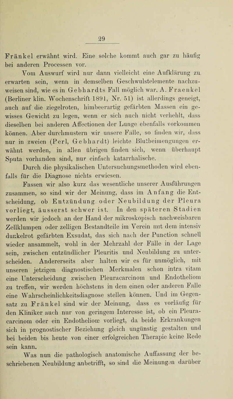 Frankel erwähnt wird. Eine solche kommt auch gar zu häutig bei anderen Processen vor. Vom Auswurf wird nur dann vielleicht eine Aufklärung zu erwarten sein, wenn in demselben Geschwulstelemente nachzu¬ weisen sind, wie es in Gebhardts Fall möglich war. A. Fraenkel (Berliner klin. Wochenschrift 1891, Nr. 51) ist allerdings geneigt, auch auf die ziegelroten, himbeerartig gefärbten Massen ein ge¬ wisses Gewicht zu legen, wenn er sich auch nicht verhehlt, dass dieselben bei anderen Affectionen der Lunge ebenfalls Vorkommen können. Aber durchmustern wir unsere Fälle, so linden wir, dass nur in zweien (Perl, Gebhardt) leichte Blutbeimengungen er¬ wähnt werden, in allen übrigen linden sich, wenn überhaupt Sputa vorhanden sind, nur einfach katarrhalische. Durch die physikalischen Untersuchungsmethoden wird eben¬ falls für die Diagnose nichts erwiesen. Fassen wir also kurz das wesentliche unserer Ausführungen zusammen, so sind wir der Meinung, dass im Anfang die Ent¬ scheidung, ob Entzündung oder Neubildung der Pleura vorliegt, äusserst schwer ist. In den späteren Stadien werden wir jedoch an der Hand der mikroskopisch nachweisbaren Zellklumpen oder zeitigen Bestandteile im Verein mit dem intensiv dunkelrot gefärbten Exsudat, das sich nach der Punction schnell wieder ansammelt, wohl in der Mehrzahl der Fälle in der Lage sein, zwischen entzündlicher Pleuritis und Neubildung zu unter¬ scheiden. Andererseits aber halten wir es für unmöglich, mit unseren jetzigen diagnostischen Merkmalen schon intra vitam eine Unterscheidung zwischen Pleuracarcinom und Endotheliom zu treffen, wir werden höchstens in dem einen oder anderen Falle eine Wahrscheinlichkeitsdiagnose stellen können. Und im Gegen¬ satz zu Fränkel sind wir der Meinung, dass es vorläufig für den Kliniker auch nur von geringem Interesse ist, ob ein Pleura¬ carcinom oder ein Endotheliom vorliegt, da beide Erkrankungen sich in prognostischer Beziehung gleich ungünstig gestalten und bei beiden bis heute von einer erfolgreichen Therapie keine Kede sein kann. Was nun die joathologisch anatomische Auffassung der be¬ schriebenen Neubildung anbetrifft, so sind die Meinungen darüber