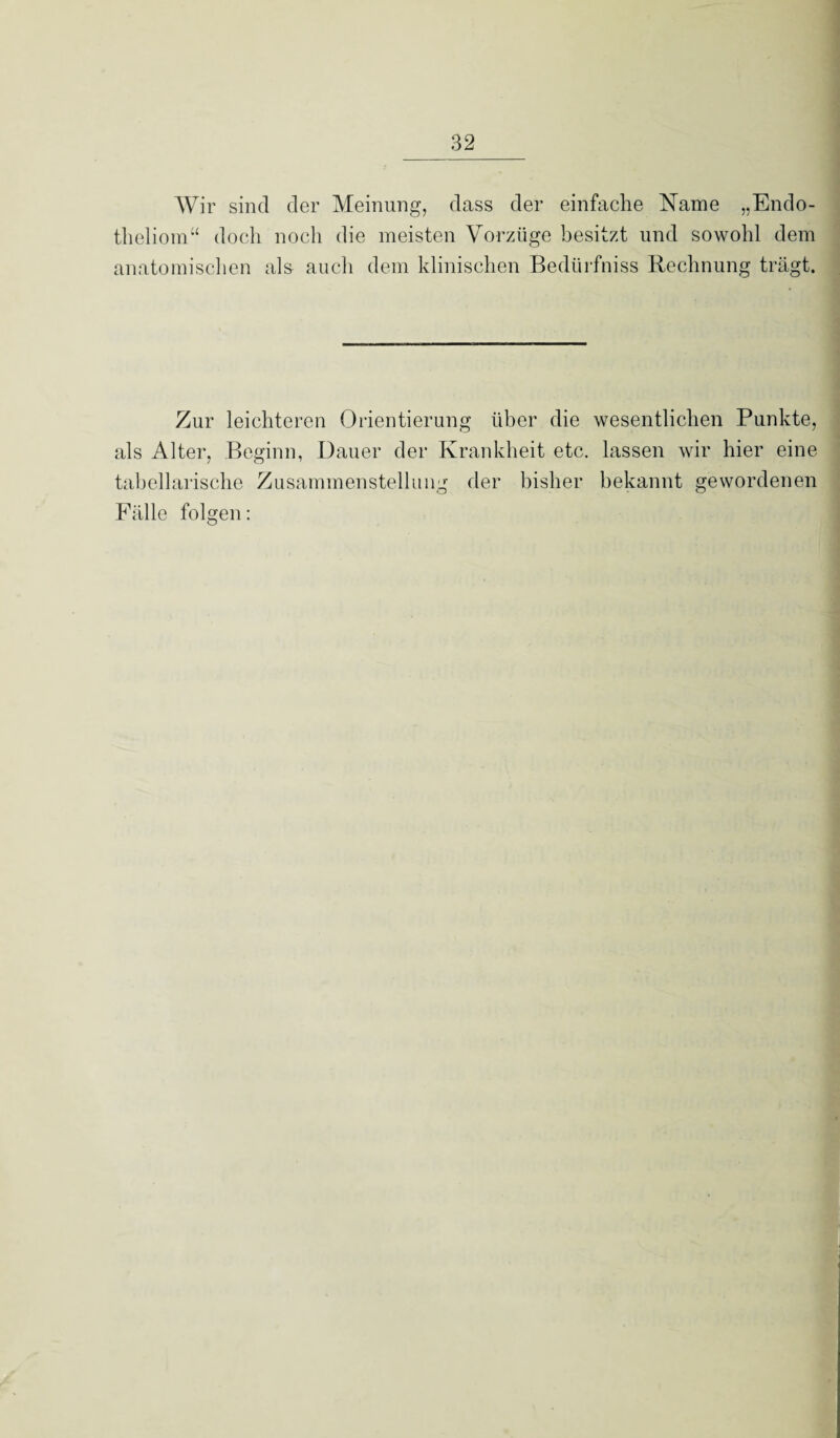 Wir sind der Meinung, dass der einfache Name „Endo- theliom“ doch noch die meisten Vorzüge besitzt und sowohl dem anatomischen als auch dem klinischen Bedürfniss Rechnung trägt. Zur leichteren Orientierung über die wesentlichen Punkte, als Alter, Beginn, Dauer der Krankheit etc. lassen wir hier eine tabellarische Zusammenstellung der bisher bekannt gewordenen Fälle folgen: