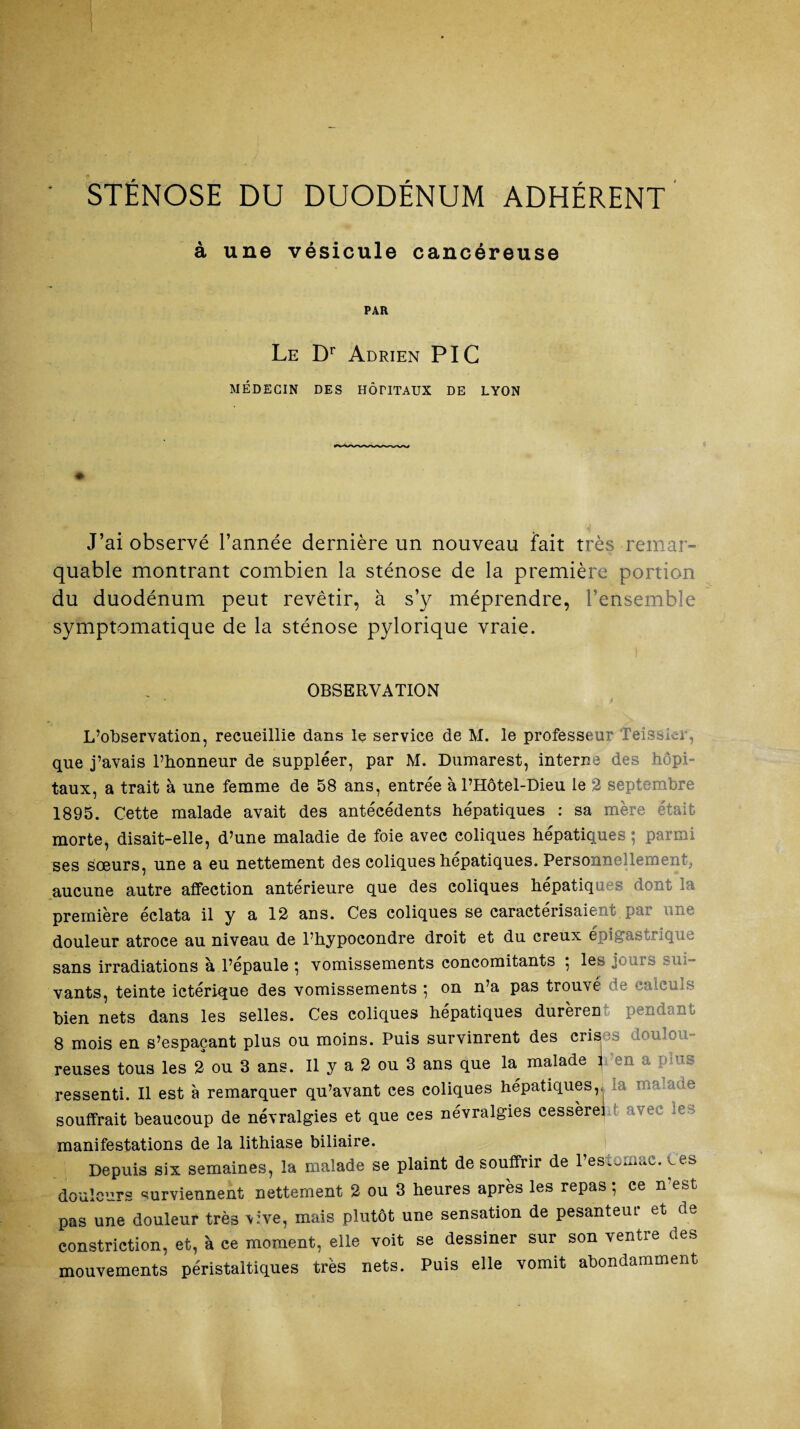 STÉNOSE DU DUODÉNUM ADHÉRENT à une vésicule cancéreuse PAR Le Dr Adrien PIC MÉDECIN DES HÔTITAUX DE LYON J’ai observé l’année dernière un nouveau fait très remar¬ quable montrant combien la sténose de la première portion du duodénum peut revêtir, à s’y méprendre, l’ensemble symptomatique de la sténose pylorique vraie. OBSERVATION L’observation, recueillie dans le service de M. le professeur Teissicr, que j’avais l’honneur de suppléer, par M. Dumarest, interne des hôpi¬ taux, a trait à une femme de 58 ans, entrée à l’Hôtel-Dieu le 2 septembre 1895. Cette malade avait des antécédents hépatiques : sa mère était morte, disait-elle, d’une maladie de foie avec coliques hépatiques ; parmi ses sœurs, une a eu nettement des coliques hépatiques. Personnellement, aucune autre affection antérieure que des coliques hépatiques dont la première éclata il y a 12 ans. Ces coliques se caractérisaient p?u * . ^ douleur atroce au niveau de l’hypoeondre droit et du creux épigastrique sans irradiations à l’épaule } vomissements concomitants } les jouis vants, teinte ictérique des vomissements ; on n’a pas trouvé e calculs bien nets dans les selles. Ces coliques hépatiques durèrent pendant 8 mois en s’espaçant plus ou moins. Puis survinrent des crises doulou¬ reuses tous les 2 ou 3 ans. Il y a 2 ou 3 ans que la malade 1 -en a plus ressenti. Il est à remarquer qu’avant ces coliques hépatiques, souffrait beaucoup de névralgies et que ces névralgies cessèrei manifestations de la lithiase biliaire. Depuis six semaines, la malade se plaint de souffrir de l’estomac, tes douleurs surviennent nettement 2 ou 3 heures après les repas 5 ce n est pas une douleur très vive, mais plutôt une sensation de pesanteur et de constriction, et, à ce moment, elle voit se dessiner sur son ventre des mouvements péristaltiques très nets. Puis elle vomit abondamment