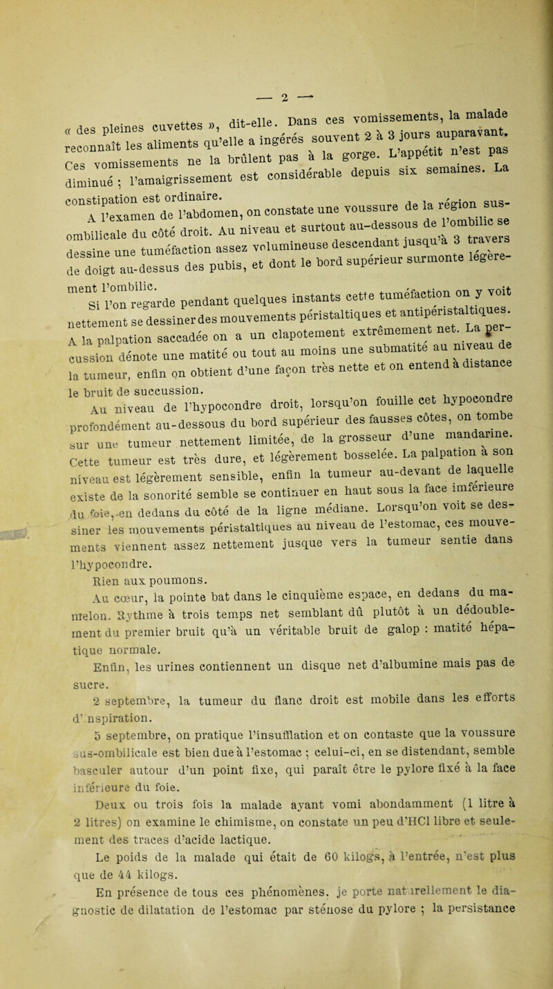 —“—*7;;; • crr1s “■rsrrrs-»,.«—■« —•*£% ombilicale du côté droit. Au niveau et surtout au-dessous e dessine une tuméfaction assez volumineuse descendant jusqu a 3 traver s îe ^t au-dessus des pubis, et dont le bord supérieur surmonte legere- mesi Poularde pendant quelques instants cette tuméfaction on y voit nettement se dessiner des mouvements péristaltiques et A la palpation saccadée on a un clapotement extrêmement net _La jer cession dénote une matité ou tout au moins une submatrte au niveau de la tumeur, enfin on obtient d’une façon très nette et on entend a distance le bruit de succussion. , , 4u niveau de l’hypocondre droit, lorsqu’on fouille cet hypocondre profondément au-dessous du bord supérieur des fausses cotes, on tom e sur une tumeur nettement limitée, de la grosseur d’une mandarine. Cette tumeur est très dure, et légèrement bosselée. La palpation a son niveau est légèrement sensible, enfin la tumeur au-devant de laquelle existe de la sonorité semble se continuer en haut sous la face imfeneure ,lu foie,.en dedans du côté de la ligne médiane. Lorsqu’on voit se des- siner les mouvements péristaltiques au niveau de l’estomac, ces mouve¬ ments viennent assez nettement jusque vers la tumeur sentie dans l’hypoeondre. Rien aux poumons. Au cœur, la pointe bat dans le cinquième espace, en dedans du ma¬ melon. Rythme à trois temps net semblant dû plutôt a un dédouble¬ ment du premier bruit qu’à un véritable bruit de galop : matité hépa¬ tique normale. Enfin, les urines contiennent un disque net d’albumine mais pas de sucre. 2 septembre, la tumeur du flanc droit est mobile dans les efforts d nspiration. 5 septembre, on pratique l’insufflation et on contaste que la voussure ous-ombilicale est bien due à l’estomac -, celui-ci, en se distendant, semble basculer autour d’un point fixe, qui paraît être le pylore fixé à la face inférieure du foie. Deux ou trois fois la malade ayant vomi abondamment (1 litre à 2 litres) on examine le chimisme, on constate un peu d’HCl libre et seule¬ ment des traces d’acide lactique. Le poids de la malade qui était de 60 kilogs, à l’entrée, n’est plus que de 44 kilogs. En présence de tous ces phénomènes, je porte naturellement le dia¬ gnostic de dilatation de l’estomac par sténose du pylore ; la persistance
