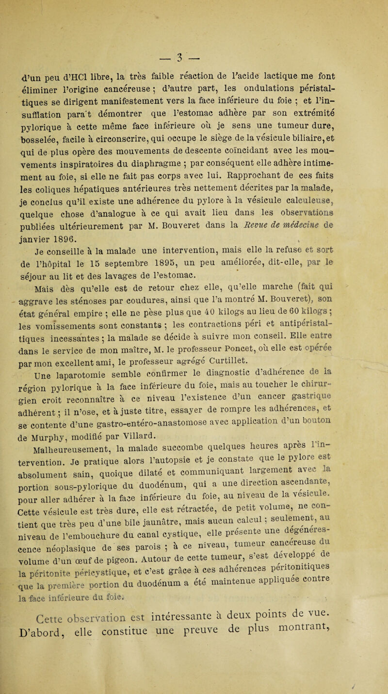 d’un peu d’HCl libre, la très faible réaction de l'acide lactique me font éliminer l’origine cancéreuse ; d’autre part, les ondulations péristal¬ tiques se dirigent manifestement vers la face inférieure du foie ; et l’in¬ sufflation paraît démontrer que l’estomac adhère par son extrémité pylorique à cette même face inférieure ou je sens une tumeur dure, bosselée, facile à circonscrire, qui occupe le siège de la vésicule biliaire, et qui de plus opère des mouvements de descente coïncidant avec les mou¬ vements inspiratoires du diaphragme ; par conséquent elle adhère intime¬ ment au foie, si elle ne fait pas corps avec lui. Rapprochant de ces faits les coliques hépatiques antérieures très nettement décrites par la malade, je conclus qu’il existe une adhérence du pylore à la vésicule calculeuse, quelque chose d’analogue à ce qui avait lieu dans les observations publiées ultérieurement par M. Bouveret dans la Revue de médecine de janvier 1896. » Je conseille à la malade une intervention, mais elle la refuse et sort de l’hôpital le 15 septembre 1895, un peu améliorée, dit-elle, par le séjour au lit et des lavages de l’estomac. Mais dès qu’elle est de retour chez elle, qu’elle marche (fait qui aggrave les sténoses par coudures, ainsi que l’a montré M. Bouveret), son état général empire • elle ne pèse plus que 40 kilogs au lieu de 60 kilogs ; les vomissements sont constants ; les contractions péri et antiperistal- tiques incessantes; la malade se décide a suivre mon conseil. Elle entre dans le service de mon maître, M. le professeur Poncet, ou elle est opérée par mon excellent ami, le professeur agrégé Curtillet. Une laparotomie semble confirmer le diagnostic d’adhérence de la région pylorique à la face inférieure du foie, mais au toucher le chirur¬ gien croit reconnaître à ce niveau l’existence d’un cancer gastrique adhérent.; il n’ose, et à juste titre, essayer de rompre les adhérences, et se contente d’une gastro-entéro-anastomose avec application d’un bouton de Murphy, modifié par Yillard. Malheureusement, la malade succombe quelques heures après 1 in¬ tervention. Je pratique alors l’autopsie et je constate que le pylore est absolument sain, quoique dilaté et communiquant largement avec la portion sous-pylorique du duodénum, qui a une direction ascendante, pour aller adhérer à la face inférieure du foie, au niveau de la vésicule. Cette vésicule est très dure, elle est rétractée, de petit volume, ne con¬ tient que très peu d’une bile jaunâtre, mais aucun calcul ; seulement, au niveau de l’embouchure du canal eystique, elle présente une degeneres- cence néoplasique de ses parois ; à ce niveau, tumeur cancéreuse du volume d’un œuf de pigeon. Autour de cette tumeur, s’est développe de la péritonite péricystique, et c’est grâce à ces adhérences pentonitiques que la première portion du duodénum a été maintenue appliquée contre la face inférieure du foie. Cette observation est intéressante à deux points de vue. D’abord, elle constitue une preuve de plus montiant,