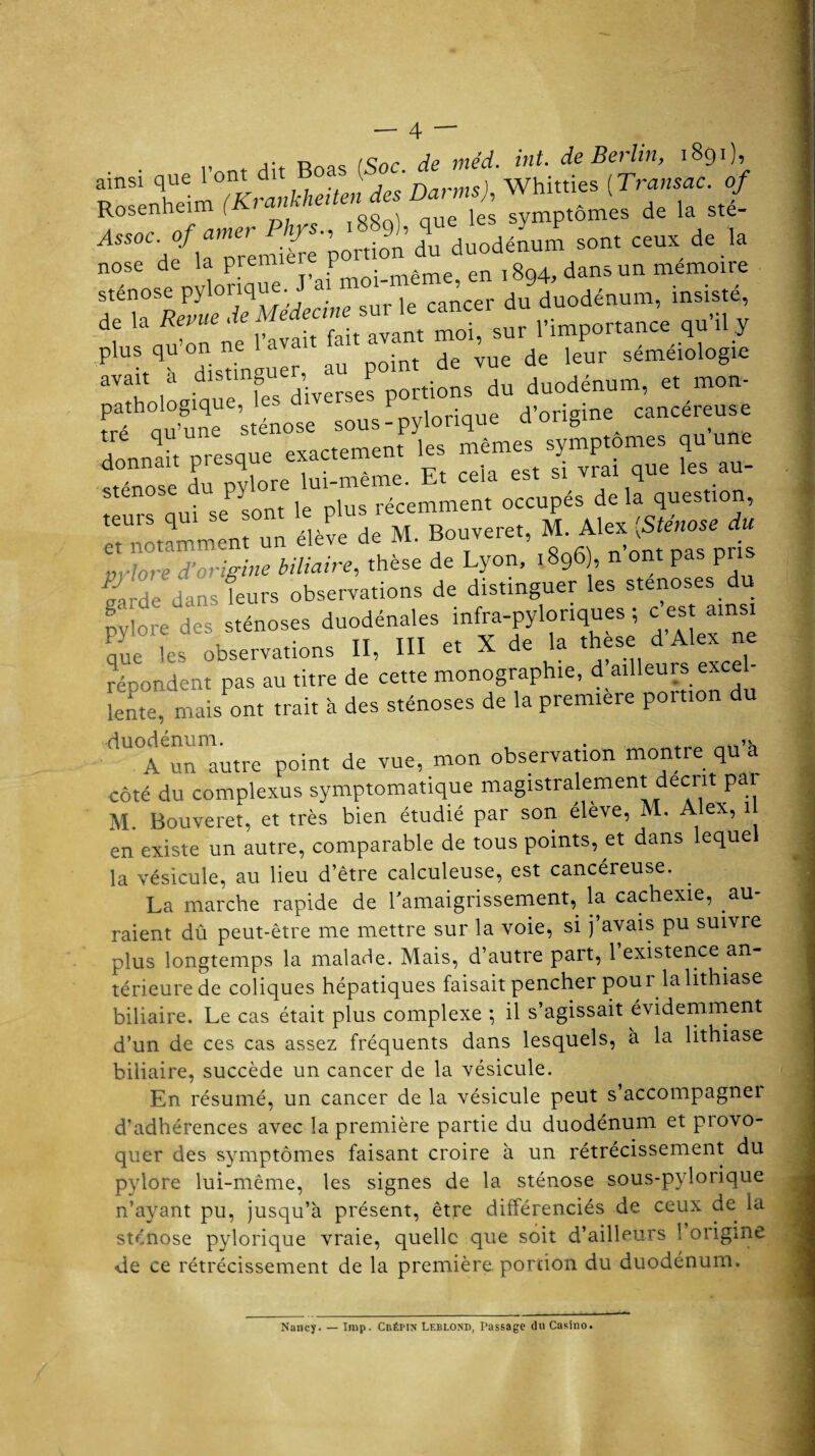 j* -o /cnr /ip méd. int. de Berlin, 1891)9 ainsi que 1 ont dit o ( • 1 whitties ( Transac. of Rosenheim ^ ”” pt J„ de „ »./- j4M0CdflaTremière'portion du duodénum sont ceux de la nose de la piem Pmoi.même, en 1894, dans un mémoire f\TlevlTdTMédecine sur le cancer du duodénum, insisté, de la Revue mo; sur importance qu il y p'us qu’on ne ^ava î de yue de leur séméiologie avait a disting ,_ P . d duodénum, et mon- donnait pros,» exactomon, 1» ““'“ai ™î“e le» au- stenose a py récemment occupés de la question, **»»*~* pylore des sténoses duodénales infra-pylonques ; c est ainsi Py , n nr et X de la thèse d’Alex ne que les oDservations II, 1 - excel- répondent pas au titre de cette monographie, d ailleurs exce lent mais ont trait à des sténoses de la première portion du duodénum. , . _ A un autre point de vue, mon observation montre qu ^ côté du complexus symptomatique magistralement décrit p i M. Bouveret, et très bien étudié par son élève, M, Alex, 1 en existe un autre, comparable de tous points, et dans lequel la vésicule, au lieu d’être calculeuse, est cancéreuse. La marche rapide de l'amaigrissement,, la cachexie, au¬ raient dû peut-être me mettre sur la voie, si j’avais pu suivre plus longtemps la malade. Mais, d'autre part, 1 existence an térieurede coliques hépatiques faisait pencher pour la lithiase biliaire. Le cas était plus complexe ; il s’agissait évidemment d’un de ces cas assez fréquents dans lesquels, à la lithiase biliaire, succède un cancer de la vésicule. En résumé, un cancer de la vésicule peut s’accompagner d’adhérences avec la première partie du duodénum et piovo- quer des symptômes faisant croire à un rétrécissement du pylore lui-même, les signes de la sténose sous-pylonque n’ayant pu, jusqu’à présent, être différenciés de ceux de la sténose pylorique vraie, quelle que soit d’ailleurs 1 origine de ce rétrécissement de la première portion du duodénum. Nancy. — lmp. Cbépin Leblond, Passage du Casino.