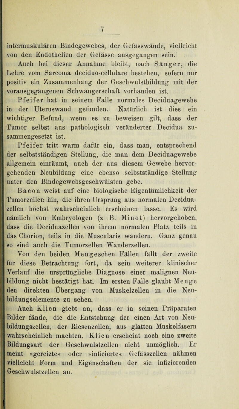 intermuskulären Bindegewebes, der Gefässwände, vielleicht von den Endotkelien der Gefässe ausgegangen sein. Auch bei dieser Annahme bleibt, nach Sänger, die Lehre vom Sarcoma deciduo-cellulare bestehen, sofern nur positiv ein Zusammenhang der Geschwulstbildung mit der vorausgegangenen Schwangerschaft vorhanden ist. Pfeifer hat in seinem Falle normales Deciduagewebe I in der Uteruswand gefunden. Natürlich ist dies ein wichtiger Befund, wenn es zu beweisen gilt, dass der Tumor selbst aus pathologisch veränderter Decidua zu¬ sammengesetzt ist. Pfeifer tritt warm dafür ein, dass man, entsprechend der selbstständigen Stellung, die man dem Deciduagewebe [ allgemein einräumt, auch der aus diesem Gewebe hervor- I gehenden Neubildung eine ebenso selbstständige Stellung I unter den Bindegewebsgeschwülsten gebe. Bacon weist auf eine biologische Eigentümlichkeit der I Tumorzellen hin, die ihren Ursprung aus normalen Decidua- zellen höchst wahrscheinlich erscheinen lasse. Es wird nämlich von Embryologen (z. B. Minot) hervorgehoben, h dass die Deciduazellen von ihrem normalen Platz teils in das Chorion, teils in die Muscularis wandern. Ganz genau j! so sind auch die Tumorzellen Wanderzellen. Von den beiden Meng eschen Fällen fällt der zweite I für diese Betrachtung fort, da sein weiterer klinischer Verlauf die ursprüngliche Diagnose einer malignen Neu¬ bildung nicht bestätigt hat. Im ersten Falle glaubt Menge den direkten Übergang von Muskelzellen in die Neu¬ bildungselemente zu sehen. Auch Klien giebt an, dass er in seinen Präparaten j Bilder fände, die die Entstehung der einen Art von Neu¬ bildungszellen, der Riesenzellen, aus glatten Muskelfasern wahrscheinlich machten. Klien erscheint noch eine zweite Bildungsart der Geschwulstzellen nicht unmöglich. Er meint »gereizte« oder »inficierte« Gefässzellen nähmen 1 vielleicht Form und Eigenschaften der sie infizierenden Geschwulstzellen an. EU 9