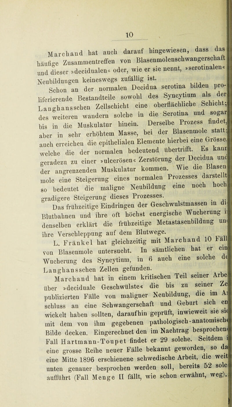 March and hat auch darauf hinge wiesen, dass das häufige Zusammentreffen von Blasenmolenschwangerschaft und dieser »decidualen« oder, wie er sie nennt, »serotinalen« Neubildungen keineswegs zufällig ist. Schon an der normalen Decidua serotma bilden pro liferierende Bestandteile sowohl des Syncytium als der; Langhansschen Zellschicht eine oberflächliche Schicht; des weiteren wandern solche in die Serotina und sogar bis in die Muskulatur hinein. Derselbe Prozess findet, aber in sehr erhöhtem Masse, bei der Blasenmole statt: auch erreichen die epithelialen Elemente hierbei eine Grosse; welche die der normalen bedeutend übertrifft. Es anr geradezu zu einer »ulcerösen« Zerstörung der Decidua unc der angrenzenden Muskulatur kommen. Wie die Blasen mole eine Steigerung eines normalen Prozesses darstell« so bedeutet die maligne Neubildung eine noch hoch gradigere Steigerung dieses Prozesses. _ Das frühzeitige Eindringen der Geschwulstmassen m 1 Blutbahnen und ihre oft höchst energische Wucherung r denselben erklärt die frühzeitige Metastasenbildung um ihre Verschleppung auf dem Blutwege. L L. Frankel bat gleichzeitig mit Marchand 10 hä i. von Blasenmole untersucht. In sämtlichen hat er ein* Wucherung des Syncytium, in 6 auch eine solche de Langhansschen Zellen gefunden. Marchand hat in einem kritischen Teil seiner Arbe über »deciduale Geschwülste« die bis zu seiner Ze publizierten Fälle von maligner Neubildung, die im Aj Schluss an eine Schwangerschaft und Gebuit sich en wickelt haben sollten, daraufhin geprüft, inwieweit sie si< mit dem von ihm gegebenen pathologisch -anatomisc < Bilde decken. Eingerechnet den im Nachtrag besprochen! Fall Hartmann-Toupet findet er 29 solche. Seitdem i eine grosse Reihe neuer Fälle bekannt geworden, so da eine Mitte 1896 erschienene schwedische Arbeit, die weit -« 11 1 . *1» Cl G Pt /\1 /T unten genauer besprochen werden soll, bereits 52 solc auffuhrt (Fall Menge II fällt, wie schon erwähnt, weg).