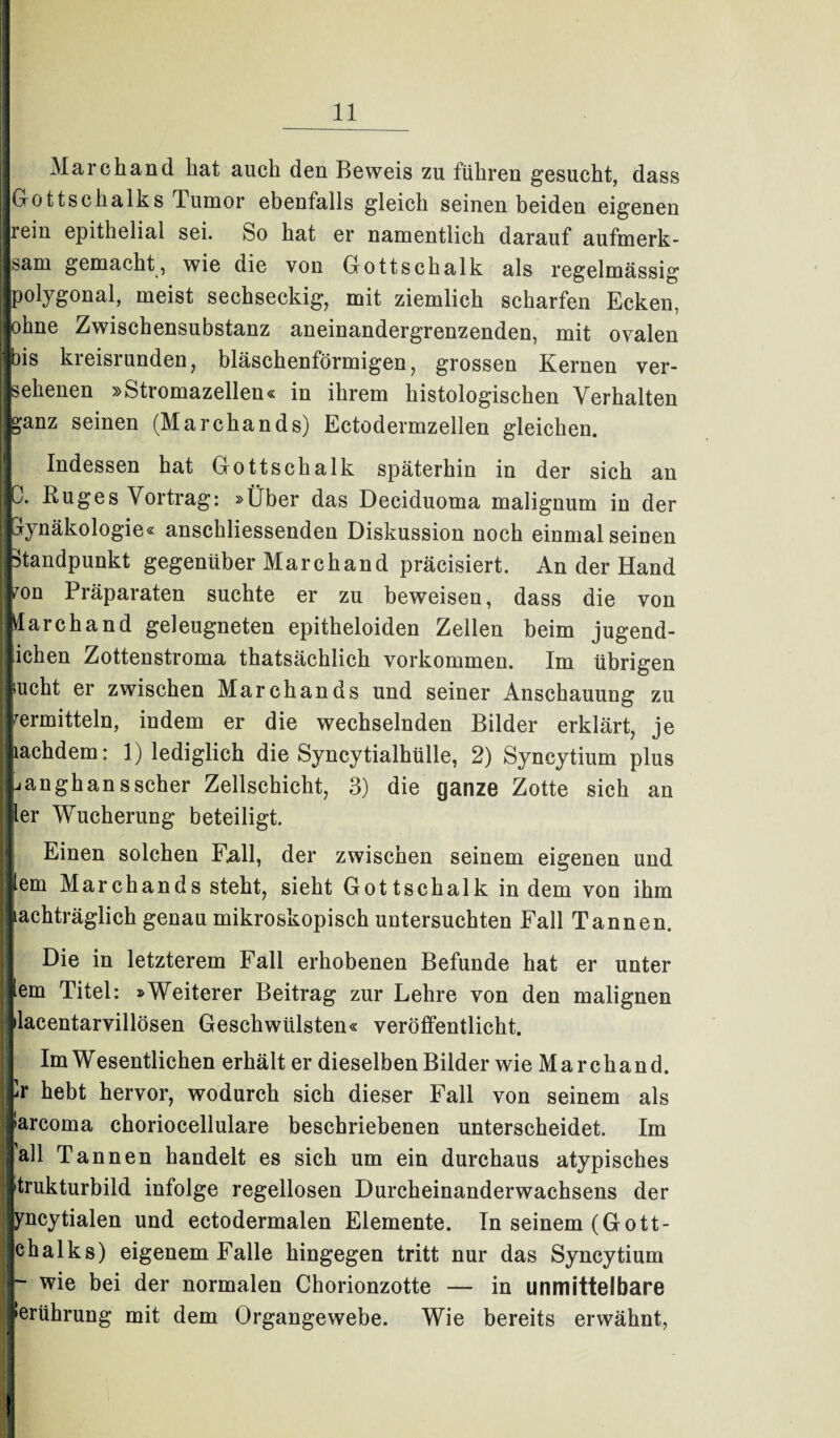 Mar eh and hat auch den Beweis zu führen gesucht, dass Gottschalks Tumor ebenfalls gleich seinen beiden eigenen rein epithelial sei. So hat er namentlich darauf aufmerk- j sam gemacht , wie die von Gottschalk als regelmässig |j polygonal, meist sechseckig, mit ziemlich scharfen Ecken, I johne Zwischensubstanz aneinandergrenzenden, mit ovalen ]f)is kreisrunden, bläschenförmigen, grossen Kernen ver¬ sehenen »Stromazellen« in ihrem histologischen Verhalten || ganz seinen (Marchands) Ectodermzellen gleichen. j| Indessen hat Gottschalk späterhin in der sich an 0. Ruges Vortrag: »Über das Deciduoma malignum in der IGynäkologie« anschliessenden Diskussion noch einmaiseinen j Standpunkt gegenüber Marchand präcisiert. An der Hand mn Präparaten suchte er zu beweisen, dass die von Marchand geleugneten epitheloiden Zellen beim jugend¬ lichen Zottenstroma thatsächlich Vorkommen. Im übrigen sucht er zwischen Marchands und seiner Anschauung zu vermitteln, indem er die wechselnden Bilder erklärt, je miachdern: 1) lediglich die Syncytialhülle, 2) Syncytium plus j uanghansscher Zellschicht, 3) die ganze Zotte sich an liier Wucherung beteiligt. Einen solchen Fall, der zwischen seinem eigenen und ilem Marchands steht, sieht Gottschalk indem von ihm Nachträglich genau mikroskopisch untersuchten Fall Tannen. Die in letzterem Fall erhobenen Befunde hat er unter mem Titel: »Weiterer Beitrag zur Lehre von den malignen jjilacentarvillösen Geschwülsten« veröffentlicht. Im Wesentlichen erhält er dieselben Bilder wie Marchand. Nr hebt hervor, wodurch sich dieser Fall von seinem als i iarcoma choriocellulare beschriebenen unterscheidet. Im i Tannen handelt es sich um ein durchaus atypisches I »trukturbild infolge regellosen Durcheinanderwachsens der yncytialen und ectodermalen Elemente. In seinem (Gott- ichalks) eigenem Falle hingegen tritt nur das Syncytium | ~ wie bei der normalen Chorionzotte — in unmittelbare j »erührung mit dem Organgewebe. Wie bereits erwähnt,