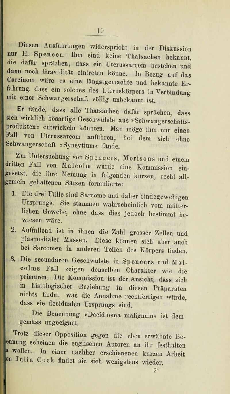 Diesen Ausführungen widerspricht in der Diskussion nui H. Spencer. Ihm sind keine Thatsachen bekannt, die dafür sprächen, dass ein üterussarcom bestehen und dann noch Gravidität eintreten könne. In Bezug auf das Carcinom wäre es eine längstgemachte und bekannte Er¬ fahrung, dass ein solches des Uteruskörpers in Verbindung mit einer Schwangerschaft völlig unbekannt ist. Er fände, dass. alle Thatsachen dafür sprächen, dass sich wirklich bösartige Geschwülste aus »Scbwangerschafts- produkten« entwickeln könnten. Man möge ihm nur einen Fall von üterussarcom anführen, bei dem sich ohne Schwangerschaft »Syncytium« fände. Zui Untersuchung von Spencers, Morisons und einem dritten Fall von Malcolm wurde eine Kommission ein¬ gesetzt, die ihre Meinung in folgenden kurzen, recht all¬ gemein gehaltenen Sätzen formulierte: 1. Die di ei Fälle sind Sarcome und daher bindegewebigen Ursprungs. Sie stammen wahrscheinlich vom mütter¬ lichen Gewebe, ohne dass dies jedoch bestimmt be¬ wiesen wäre. 2. Auffallend ist in ihnen die Zahl grosser Zellen und plasmodialer Massen. Diese können sich aber auch bei Saicomen in anderen Teilen des Körpers finden. j 3. Die secundären Geschwülste in Spencers und Mal¬ colms Fall zeigen denselben Charakter wie die primären. Die Kommission ist der Ansicht, dass sich m histologischer Beziehung in diesen Präparaten nichts findet, was die Annahme rechtfertigen würde, dass sie decidualen Ursprungs sind. Die Benennung »Deciduoma malignum« ist dem¬ gemäss ungeeignet. Trotz dieser Opposition gegen die eben erwähnte Be¬ nennung scheinen die englischen Autoren an ihr festhalten r w°Heo- In einer nachher erschienenen kurzen Arbeit |on Julia Cock findet sie sich wenigstens wieder. 2* !