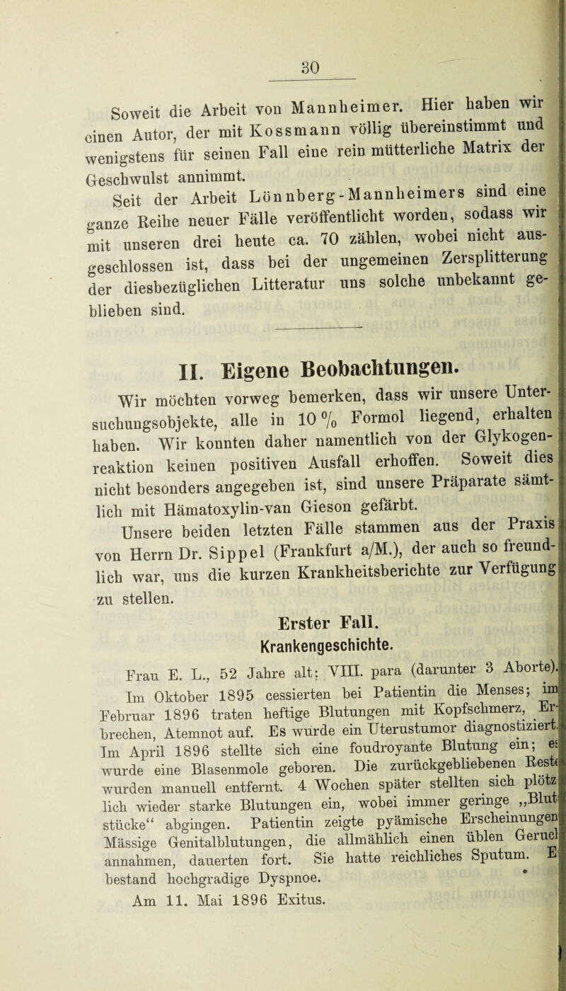 Soweit die Arbeit von Mannheimer. Hier haben wir einen Autor, der mit Iiossmann völlig übereinstimmt und wenigstens für seinen Fall eine rein mütterliche Matrix dei Geschwulst annimmt. . Seit der Arbeit Lönnberg-Mannheimers sind eine Ranze Reihe neuer Fälle veröffentlicht worden, sodass wir mit unseren drei heute ca. 70 zählen, wobei nicht aus¬ geschlossen ist, dass bei der ungemeinen Zersplitterung der diesbezüglichen Litteratur uns solche unbekannt ge- blieben sind. II. Eigene Beobachtungen. Wir möchten vorweg bemerken, dass wir unsere Unter¬ suchungsobjekte, alle in 10% Formol liegend, erhalten haben. Wir konnten daher namentlich von der Glykogen¬ reaktion keinen positiven Ausfall erhoffen. Soweit dies nicht besonders angegeben ist, sind unsere Präparate samt- j lieh mit Hämatoxylin-van Gieson gefärbt. Unsere beiden letzten Fälle stammen aus der Praxis von Herrn Dr. Sippel (Frankfurt a/M.), der auch so freund¬ lich war, uns die kurzen Krankheitsberichte zur Verfügungj zu stellen. Erster Fall. Krankengeschichte. Frau E. L., 52 Jahre alt; VIII. para (darunter 3 Aborte). Im Oktober 1895 cessierten bei Patientin die Menses; im Februar 1896 traten heftige Blutungen mit Kopfschmerz, Er¬ brechen, Atemnot auf. Es wurde ein üterustumor diagnostiziert, Im April 1896 stellte sich eine fondroyante Blutung ein; es wurde eine Blasenmole geboren. Die zurückgebliebenen es ( wurden manuell entfernt. 4 Wochen später stellten. sich plötz lieh wieder starke Blutungen ein, wobei immer geringe „Blut stücke“ abgingen. Patientin zeigte pyämische Erscheinungen Mässige Genitalblutungen, die allmählich einen üblen erl% annahmen, dauerten fort. Sie hatte reichliches Sputum. - bestand hochgradige Dyspnoe.