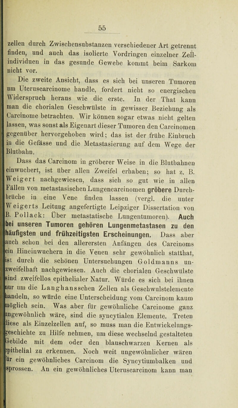 zellen durch Zwischensubstanzen verschiedener Art getrennt finden, und auch das isolierte Vordringen einzelner Zell¬ individuen in das gesunde Gewebe kommt beim Sarkom nicht vor. Die zweite Ansicht, dass es sich bei unseren Tumoren um Uteiuscarcinome handle, fordert nicht so energischen Widerspruch heraus wie die erste. In der That kann man die chorialen Geschwülste in gewisser Beziehung als Carcinome betrachten. Wir können sogar etwas nicht gelten lassen, was sonst als Eigenart dieser Tumoren den Carcinomen j gegenüber hervorgehoben wird; das ist der frühe Einbruch . in die Gefässe und die Metastasierung auf dem Wege der ' Blutbahn. |j Dass das Carcinom in gröberer Weise in die Blutbahnen : einwuchert, ist über allen Zweifel erhaben; so hat z. B. I Weigert nachgewiesen, dass sich so gut wie in allen Fällen von metastasischen Lungencarcinomen gröbere Durch¬ brüche in eine Vene finden lassen (vergl. die unter Weigerts Leitung angefertigte Leipziger Dissertation von |! B. Pollack: Über metastatische Lungentumoren). Auch | unseren Tumoren gehören Lungenmetastasen zu den (häufigsten und frühzeitigsten Erscheinungen. Dass aber I jauch schon bei den allerersten Anfängen des Carcinoms I] ein Hineinwuchern in die Venen sehr gewöhnlich statthat, jist durch die schönen Untersuchungen Goldmanns un- I zweifelhaft nachgewiesen. Auch die chorialen Geschwülste I sind zweifellos epithelialer Natur. Würde es sich bei ihnen I nur um die Lan ghans sehen Zellen als Geschwulstelemente 1 bandeln, so würde eine Unterscheidung vom Carcinom kaum >l möglich sein. Was aber für gewöhnliche Carcinome ganz | ingewöhnlich wäre, sind die syncytialen Elemente. Treten I iiese als Einzelzellen auf, so muss man die Entwickelungs- Geschichte zu Hilfe nehmen, um diese wechselnd gestalteten I Gebilde mit dem oder den blauschwarzen Kernen als ipithelial zu erkennen. Noch weit ungewöhnlicher wären || ür ein gewöhnliches Carcinom die Syncytiumbalken und sprossen. An ein gewöhnliches Uteruscarcinom kann man