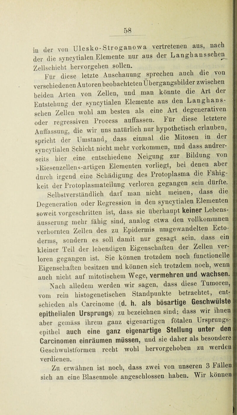 in der von Ulesko-Stroganowa vertretenen ans, nach der die syncytialen Elemente nur aus der Langhansschen^ Zellschicht hervorgehen sollen. Für diese letzte Anschauung sprechen auch die von verschiedenen AutorenheohachtetenÜbergangsbilder zwischen beiden Arten von Zellen, und man könnte die Art der Entstehung der syncytialen Elemente aus den Langhans- schen Zellen wohl am besten als eine Art degenerativen oder regressiven Process auffassen. Für diese letztere Auffassung, die wir uns natürlich nur hypothetisch erlauben, spricht der Umstand, dass einmal die Mitosen m der syncytialen Schicht nicht mehr verkommen, und dass andrer¬ seits hier eine entschiedene Neigung zur Bildung von »Riesenzellen«-artigen Elementen vorliegt, bei denen aber durch irgend eine Schädigung des Protoplasma die Fähig¬ keit der Protoplasmateilung verloren gegangen sein dürfte. Selbstverständlich darf man nicht meinen, dass die Degeneration oder Regression in den syncytialen Elementen soweit vorgeschritten ist, dass sie überhaupt keiner Lebens¬ äusserung mehr fähig sind, analog etwa den vollkommnen verhornten Zeilen des zu Epidermis umgewandelten Ecto- derms, sondern es soll damit nur gesagt sein, dass ein kleiner Teil der lebendigen Eigenschaften der Zellen ver¬ loren gegangen ist. Sie können trotzdem noch functioneile Eigenschaften besitzen und können sich trotzdem noch, wenn auch nicht auf mitotischem Wege, vermehren und wachsen. Nach alledem werden wir sagen, dass diese Tumoren, vom rein histogenetisclien Standpunkte betrachtet, ent¬ schieden als Carcinome (d. h. als bösartige Geschwülste epithelialen Ursprungs) zu bezeichnen sind; dass wir ihnen aber gemäss ihrem ganz eigenartigen fötalen Ursprungs¬ epithel auch eine ganz eigenartige Stellung unter den Carcinomen einräumen müssen, und sie daher als besondeie Geschwulstformen recht wohl hervorgehoben zu weiden verdienen. Zu erwähnen ist noch, dass zwei von unseren 3 Fällen sich an eine Blasenmole angeschlossen haben. Wir können