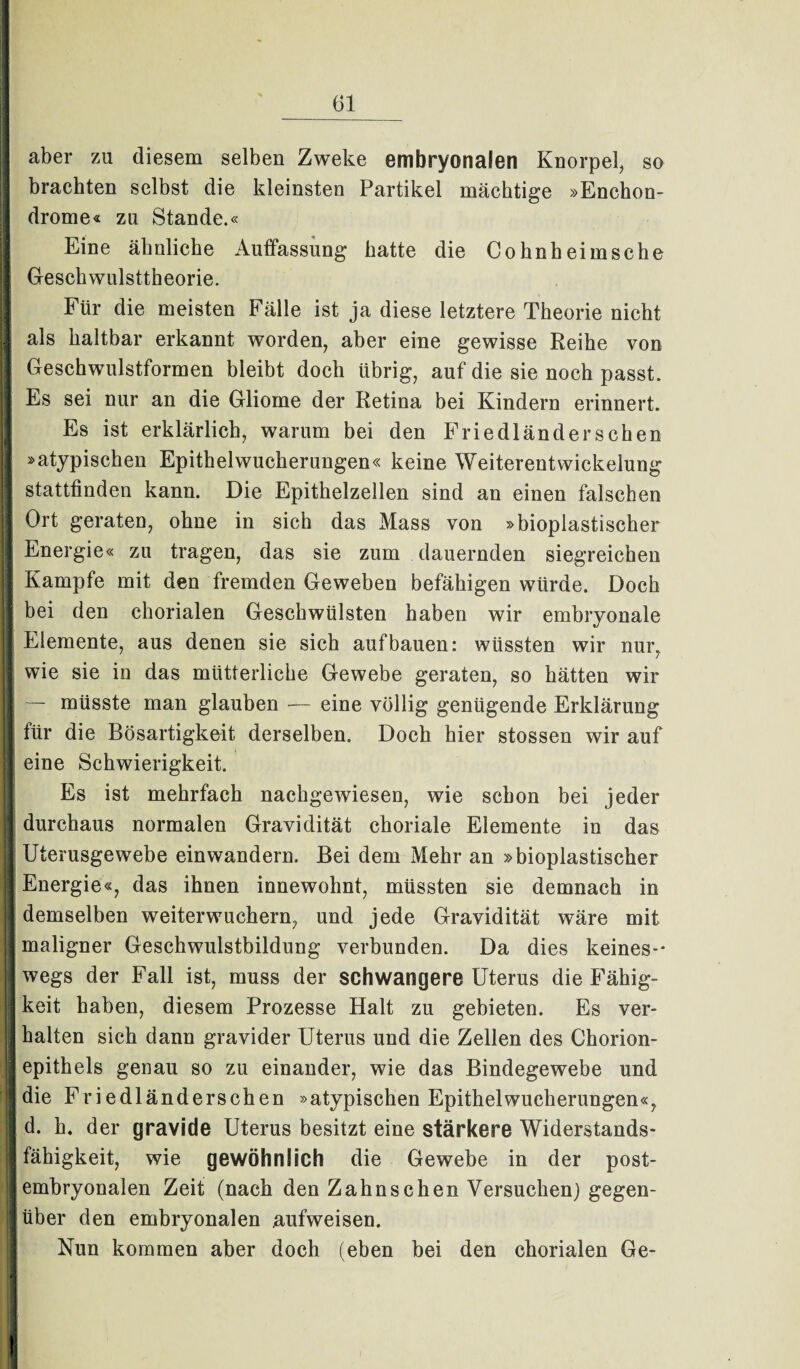 aber zu diesem selben Zweke embryonalen Knorpel, so 1 brachten selbst die kleinsten Partikel mächtige »Enchon- 1 drome« zu Stande.« • * « Eine ähnliche Auffassung hatte die Cohnheimsche 1 Gesehwulsttheorie. Für die meisten Fälle ist ja diese letztere Theorie nicht I als haltbar erkannt worden, aber eine gewisse Reihe von Geschwulstformen bleibt doch übrig, auf die sie noch passt. Es sei nur an die Gliome der Retina bei Kindern erinnert. 18 Es ist erklärlich, warum bei den Friedländer sehen »atypischen Epithelwucherungen« keine Weiterentwickelung | stattfinden kann. Die Epithelzellen sind an einen falschen | Ort geraten, ohne in sich das Mass von »bioplastischer | Energie« zu tragen, das sie zum dauernden siegreichen Kampfe mit den fremden Geweben befähigen würde. Doch bei den chorialen Geschwülsten haben wir embryonale I Elemente, aus denen sie sich auf bauen: wüssten wir nur, J wie sie in das mütterliche Gewebe geraten, so hätten wir — müsste man glauben — eine völlig genügende Erklärung für die Bösartigkeit derselben. Doch hier stossen wir auf j eine Schwierigkeit. Es ist mehrfach nachgewiesen, wie schon bei jeder | durchaus normalen Gravidität choriale Elemente in das Uterusgewebe einwandern. Bei dem Mehr an »bioplastischer I Energie«, das ihnen innewohnt, müssten sie demnach in | demselben weiterwuchern, und jede Gravidität wäre mit maligner Geschwulstbildung verbunden. Da dies keines¬ wegs der Fall ist, muss der schwangere Uterus die Fähig- j keit haben, diesem Prozesse Halt zu gebieten. Es ver- I halten sich dann gravider Uterus und die Zellen des Chorion- j epithels genau so zu einander, wie das Bindegewebe und I die Friedländerschen »atypischen Epithelwucherungen«, d. h. der gravide Uterus besitzt eine stärkere Widerstands¬ fähigkeit, wie gewöhnlich die Gewebe in der post- Iembryonalen Zeit (nach den Zahnschen Versuchen) gegen- I über den embryonalen aufweisen. Nun kommen aber doch (eben bei den chorialen Ge-