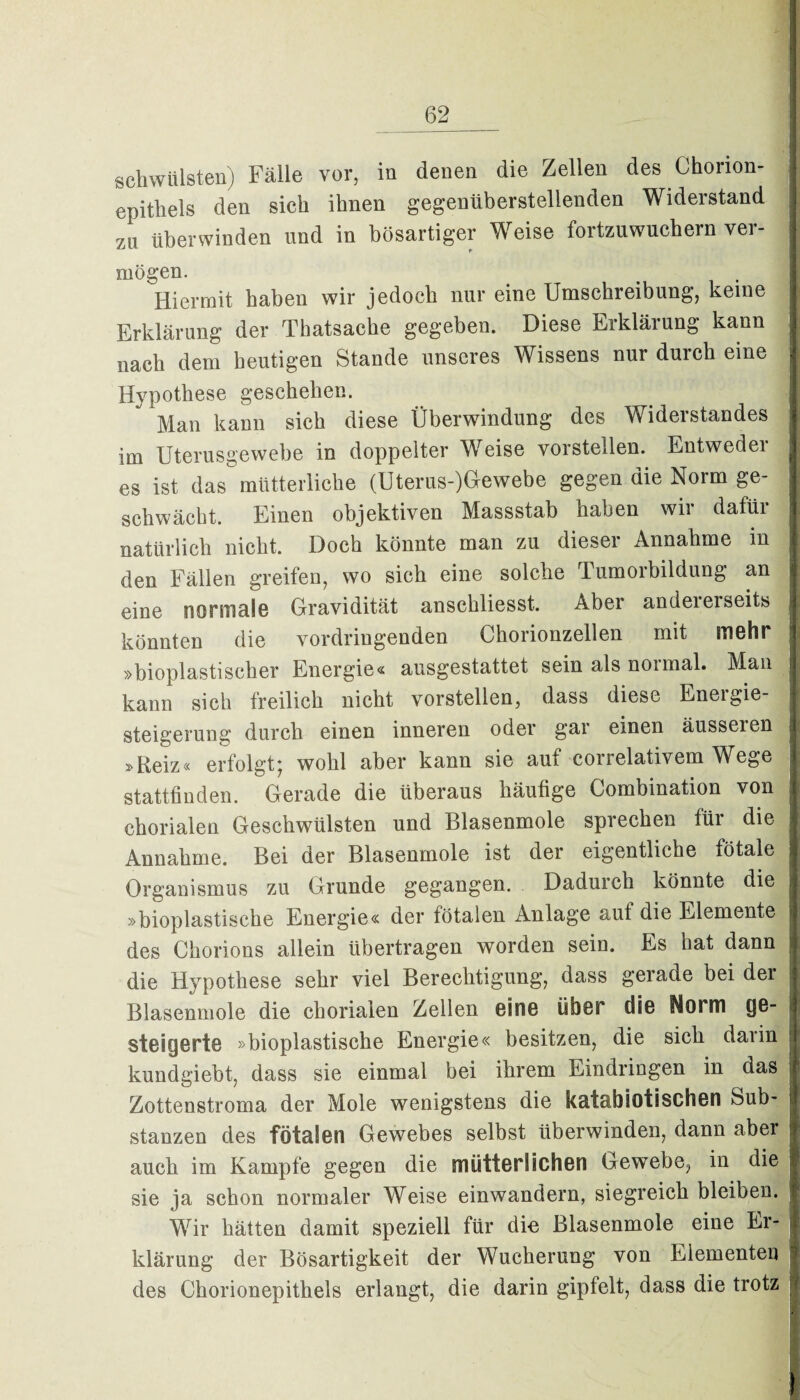 schwülsten) Fälle vor, in denen die Zellen des Chorion- epithels den sich ihnen gegenüberstellenden Widerstand zu überwinden und in bösartiger Weise fortzuwuchern ver¬ mögen. Hiermit haben wir jedoch nur eine Umschreibung, keine Erklärung der Thatsache gegeben. Diese Erklärung kann nach dem heutigen Stande unseres Wissens nur durch eine Hypothese geschehen. Man kann sich diese Überwindung des Widerstandes im Uterusgewebe in doppelter Weise vorstellen. Entweder es ist das mütterliche (Uterus-)G-ewebe gegen die Norm ge¬ schwächt. Einen objektiven Massstab haben wir dafür natürlich nicht. Doch könnte man zu dieser Annahme in den Fällen greifen, wo sich eine solche Tumorbildung an eine normale Gravidität anschliesst. Aber andererseits könnten die vordringenden Chorionzellen mit mehr »bioplastischer Energie« ansgestattet sein als normal. Man kann sich freilich nicht vorstellen, dass diese Energie¬ steigerung durch einen inneren oder gar einen äusseien »Reiz« erfolgt* wohl aber kann sie aut correlativem Wege stattfiuden. Gerade die überaus häutige Combination von ehorialen Geschwülsten und Blasenmole sprechen füi die Annahme. Bei der Blasenmole ist der eigentliche fötale Organismus zu Grunde gegangen. Dadurch könnte die »bioplastische Energie« der fötalen Anlage auf die Elemente des Chorions allein übertragen worden sein. Es hat dann die Hypothese sehr viel Berechtigung, dass gerade bei der Blasenmole die ehorialen Zeilen GÜno üb©r diß Norm ge¬ steigerte »bioplastische Energie« besitzen, die sich darin kundgiebt, dass sie einmal bei ihrem Eindringen in das Zottenstroma der Mole wenigstens die katabiotischen Sub¬ stanzen des fötalen Gewebes selbst überwinden, dann aber auch im Kampfe gegen die mütterlichen Gewebe, in die sie ja schon normaler Weise einwandern, siegreich bleiben. Wir hätten damit speziell für die Blasenmole eine Er¬ klärung der Bösartigkeit der Wucherung von Elementen des Chorionepithels erlangt, die darin gipfelt, dass die trotz