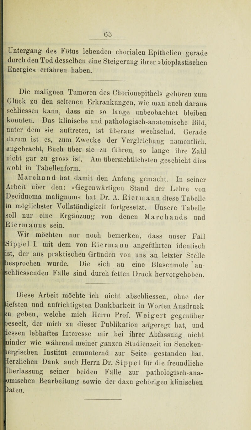 68 Untergang des Fötus lebenden chorialen Epithelien gerade durch den Tod desselben eine Steigerung ihrer »bioplastischen Energie« erfahren haben. Die malignen Tumoren des Chorionepithels gehören zum II den seltenen Erkrankungen, wie man auch daraus 1 schliessen kann, dass sie so lange unbeobachtet bleiben I konnten. Das klinische und pathologisch-anatomische Bild, [unter dem sie auftreten, ist überaus wechselnd. Gerade I darum ist cs, zum Zwecke der Vergleichung namentlich, langebracht, Buch über sie zu führen, so lange ihre Zahl I nicht gar zu gross ist. Am übersichtlichsten geschieht dies ■ wohl in Tabellenform. Marchand hat damit den Anfang gemacht. In seiner «Arbeit über den: »Gegenwärtigen Stand der Lehre von IDeciduoma malignum« hat Dr. A. Eiermann diese Tabelle |m möglichster Vollständigkeit fortgesetzt. Unsere Tabelle [soll nur eine Ergänzung von denen Marchands und lEiermanns sein. Wir möchten nur noch bemerken, dass unser Fall «Sippe 1 I. mit dem von Eiermann angeführten identisch »ist, der aus praktischen Gründen von uns an letzter Stelle [besprochen wurde. Die sich an eine Blasenmole ’ an¬ schliessenden Fälle sind durch fetten Druck hervorgehoben. Diese Arbeit möchte ich nicht abschliessen, ohne der jtiefsten und aufrichtigsten Dankbarkeit in Worten Ausdruck hu geben, welche mich Herrn Prof. Weigert gegenüber jDeseelt, der mich zu dieser Publikation angeregt hat, und jlessen lebhaftes Interesse mir bei ihrer Abfassung nicht Jninder wie während meiner ganzen Studienzeit im Sencken- liergischen Institut ermunternd zur Seite gestanden hat. Herzlichen Dank auch Herrn Dr. Sippe 1 für die freundliche jjberlassung seiner beiden Fälle zur pathologisch-ana- jiomischen Bearbeitung sowie der dazu gehörigen klinischen Daten.