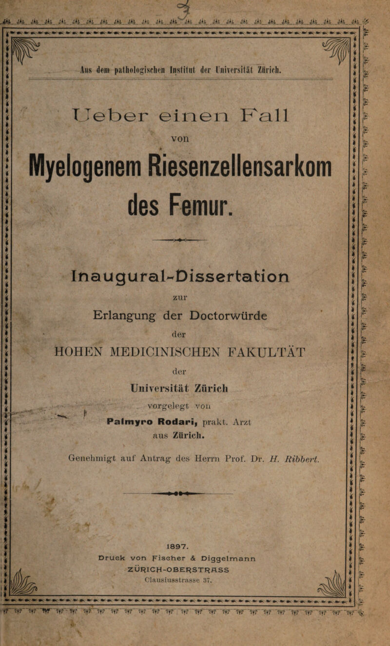 Aus dem pathologischen Institut der Universität Zürich. Lieber einen Kall von Myelogenem Riesenzellensarkom ■ des Femur. -*K- Inaugural-Dissertation zur Erlangung der Doctorwürde der HOHEN MEDICINISCHEN FAKULTÄT der Universität Zürich vorgelegt von Palmyro Rodari, prakt. Arzt aus Zürich. Genehmigt auf Antrag des Herrn Prof. Dr. H. Bibbert. 1897. t Druek von frischer & Diggelmann ZÜF?ICH-OBE^STf^ÄSS Clausiusstrasse 37. - .. .......—--- it? & ?fi <+j tf? Vf? Vf? Vf? Vf? Vf? ~Vf? ?f? Tf? ?f? :“ff? 'ÄlL'VI? ?f?~*?f? ?ff ff?Tf? ff? ? f’f?“ ?f?~<?f? ?f? ?f? fff—ff?—?f?—ff?—fff -Vff*i&