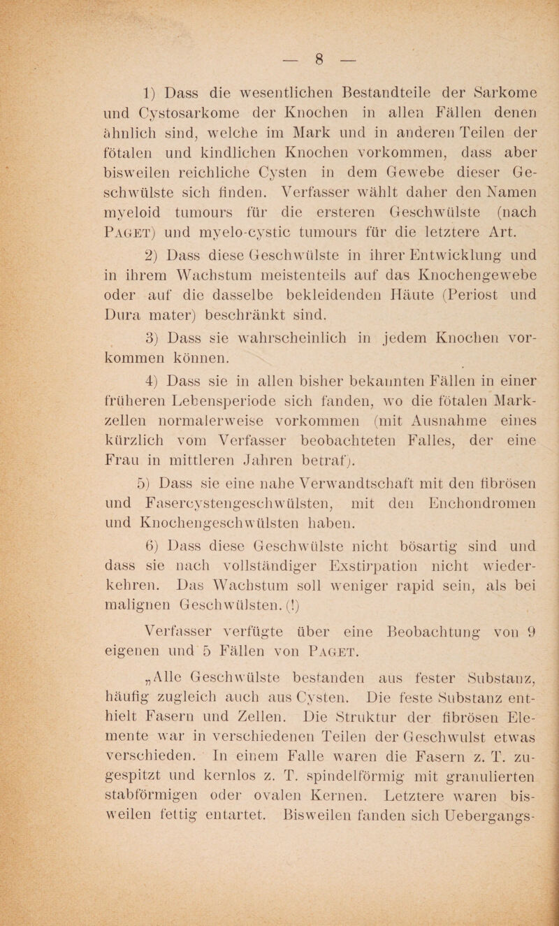 1) Dass die wesentlichen Bestandteile der Sarkome und Cystosarkome der Knochen in allen Fällen denen ähnlich sind, welche im Mark und in anderen Teilen der fötalen und kindlichen Knochen Vorkommen, dass aber bisweilen reichliche Cysten in dem Gewebe dieser Ge¬ schwülste sich finden. Verfasser wählt daher den Namen myeloid tumours für die ersteren Geschwülste (nach Paget) und myelo-cystic tumours für die letztere Art. 2) Dass diese Geschwülste in ihrer Entwicklung und in ihrem Wachstum meistenteils auf das Knochengewebe oder auf die dasselbe bekleidenden Häute (Periost und Dura mater) beschränkt sind. 3) Dass sie wahrscheinlich in jedem Knochen Vor¬ kommen können. 4) Dass sie in allen bisher bekannten Fällen in einer früheren Lebensperiode sich fänden, wo die fötalen Mark¬ zellen normalerweise Vorkommen (mit Ausnahme eines kürzlich vom Verfasser beobachteten Falles, der eine Frau in mittleren Jahren betraf). 5) Dass sie eine nahe Verwandtschaft mit den fibrösen und Fasercystengeschwülsten, mit den Enchondromen und KnochengeschWülsten haben. 6) Dass diese Geschwülste nicht bösartig sind und dass sie nach vollständiger Exstirpation nicht wieder¬ kehren. Das Wachstum soll weniger rapid sein, als bei malignen Geschwülsten. (!) Verfasser verfügte über eine Beobachtung von 9 eigenen und 5 Fällen von Paget. „Alle Geschwülste bestanden aus fester Substanz, häufig zugleich auch aus Cysten. Die feste Substanz ent¬ hielt Fasern und Zellen. Die Struktur der fibrösen Ele¬ mente war in verschiedenen Teilen der Geschwulst etwas verschieden. In einem Falle waren die Fasern z. T. zu¬ gespitzt und kernlos z. T. spindelförmig mit granulierten stabförmigen oder ovalen Kernen. Letztere waren bis¬ weilen fettig entartet. Bisweilen fanden sich Uebergangs-