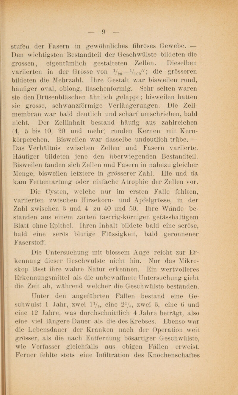stufen der Fasern in gewöhnliches fibröses Gewebe. — Den wichtigsten Bestandteil der Geschwülste bildeten die grossen, eigentümlich gestalteten Zellen. Dieselben variierten in der Grösse von V20—Vioo^i ^\e grösseren bildeten die Mehrzahl. Ihre Gestalt war bisweilen rund, häufiger oval, oblong, flaschen förmig. Sehr selten waren sie den Drüsenbläschen ähnlich gelappt; bisweilen hatten schwanzförmige Verlängerungen. Die Zell- sie grosse, membran war bald deutlich und scharf umschrieben, bald nicht. Der Zellinhalt bestand häufig aus zahlreichen (4, 5 bis 10, 20 und mehr) runden Kernen mit Kern¬ körperchen. Bisweilen war dasselbe undeutlich trübe. — Das Verhältnis zwischen Zellen und Fasern variierte. Häufiger bildeten jene den überwiegenden Bestandteil. Bisweilen fanden sich Zellen und Fasern in nahezu gleicher Menge, bisweilen letztere in grösserer Zahl. Hie und da kam Fettentartung oder einfache Atrophie der Zellen vor. Die Cysten, welche nur im ersten Falle fehlten, variierten zwischen Hirsekorn- und Apfelgrösse, in der Zahl zwischen 3 und 4 zu 40 und 50. Ihre Wände be¬ standen aus einem zarten faserig-körnigen gefässhaltigem Blatt ohne Epithel. Ihren Inhalt bildete bald eine seröse, bald eine serös blutige Flüssigkeit, bald geronnener Faserstoff. Die Untersuchung mit blossem Auge reicht zur Er¬ kennung dieser Geschwülste nicht hin. Nur das Mikro¬ skop lässt ihre wahre Natur erkennen. Ein wertvolleres Erkennungsmittel als die unbewaffnete Untersuchung giebt die Zeit ab, während welcher die Geschwülste bestanden. Unter den angeführten Fällen bestand eine Ge¬ schwulst 1 Jahr, zwei iyg, eine 21/2, zwei 3, eine 6 und eine 12 Jahre, was durchschnittlich 4 Jahre beträgt, also eine viel längere Dauer als die des Krebses. Ebenso war die Lebensdauer der Kranken nach der Operation weit grösser, als die nach Entfernung bösartiger Geschwülste, wie Verfasser gleichfalls aus obigen Fällen erweist. Ferner fehlte stets eine Infiltration des Knochenschaftes