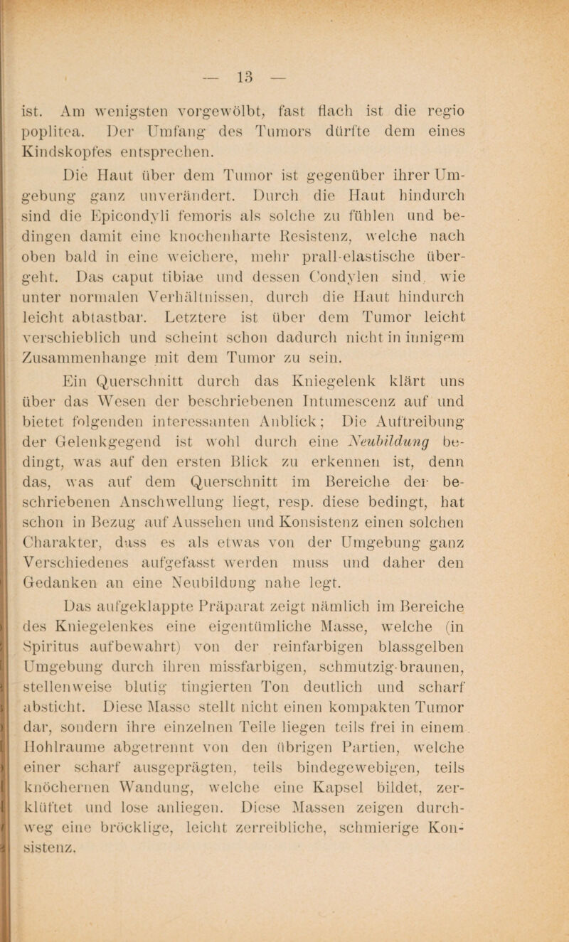 ist. Am wenigsten vorgewölbt, fast flach ist die regio poplitea. Der Umfang des Tumors dürfte dem eines Kindskopfes entsprechen. Die Haut über dem Tumor ist gegenüber ihrer Um¬ gebung ganz unverändert. Durch die Ilaut hindurch sind die Epicondyli femoris als solche zu fühlen und be¬ dingen damit eine knochenharte Resistenz, welche nach oben bald in eine weichere, mehr prall-elastische über¬ geht. Das caput tibiae und dessen Condylen sind, wie unter normalen Verhältnissen, durch die Haut hindurch leicht abtastbar. Letztere ist über dem Tumor leicht verschieblich und scheint schon dadurch nicht in innigem Zusammenhänge mit dem Tumor zu sein. Ein Querschnitt durch das Kniegelenk klärt uns über das Wesen der beschriebenen Intumescenz auf und bietet folgenden interessanten Anblick; Die Auftreibung der Gelenkgegend ist wohl durch eine Neubildung be¬ dingt, was auf den ersten Blick zu erkennen ist, denn das, was auf dem Querschnitt im Bereiche der be¬ schriebenen Anschwellung liegt, resp. diese bedingt, hat schon in Bezug auf Aussehen und Konsistenz einen solchen Charakter, dass es als etwas von der Umgebung ganz Verschiedenes aufgefasst werden muss und daher den Gedanken an eine Neubildung nahe legt. I Das aufgeklappte Präparat zeigt nämlich im Bereiche des Kniegelenkes eine eigentümliche Masse, welche (in Spiritus aufbewahrt) von der reinfarbigen blassgelben Umgebung durch ihren missfarbigen, schmutzig-braunen, stellenweise blutig tingierten Ton deutlich und scharf absticht. Diese Masse stellt nicht einen kompakten Tumor dar, sondern ihre einzelnen Teile liegen teils frei in einem llohlraume abgetrennt von den übrigen Partien, welche einer scharf ausgeprägten, teils bindegewebigen, teils knöchernen Wandung, welche eine Kapsel bildet, zer¬ klüftet und lose anliegen. Diese Massen zeigen durch¬ weg eine bröcklige, leicht zerreibliche, schmierige Kon¬ sistenz.