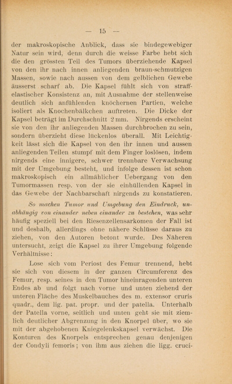 der makroskopische Anblick, dass sie bindegewebiger Natur sein wird, denn durch die weisse Farbe hebt sich die den grössten Teil des Tumors überziehende Kapsel von den ihr nach innen anliegenden braun-schmutzigen Massen, sowie nach aussen von dem gelblichen Gewebe äusserst scharf ab. Die Kapsel fühlt sich von straff¬ elastischer Konsistenz an, mit Ausnahme der stellenweise deutlich sich anfühlenden knöchernen Partien, welche isoliert als Knochenbälkchen auftreten. Die Dicke der Kapsel beträgt im Durchschnitt 2 mm. Nirgends erscheint sie von den ihr anliegenden Massen durchbrochen zu sein, sondern überzieht diese lückenlos überall. Mit Leichtig¬ keit lässt sich die Kapsel von den ihr innen und aussen anliegenden Teilen stumpf mit dem Finger loslösen, indem nirgends eine innigere, schwer trennbare Verwachsung mit der Umgebung besteht, und infolge dessen ist schon makroskopisch ein allmählicher Uebergang von den Tumormassen resp. von der sie einhüllenden Kapsel in das Gewebe der Nachbarschaft nirgends zu konstatieren. So machen Tumor und Umgebung den Eindruck, un¬ abhängig von einander neben einander zu bestehen, was sehr häufig speziell bei den Riesenzellensarkomen der Fall ist und deshalb, allerdings ohne nähere Schlüsse daraus zu ziehen, von den Autoren betont wurde. Des Näheren untersucht, zeigt die Kapsel zu ihrer Umgebung folgende Verhältnisse: Lose sich vom Periost des Femur trennend, hebt sie sich von diesem in der ganzen Circumferenz des Femur, resp. seines in den Tumor hineinragenden unteren Endes ab und folgt nach vorne und unten ziehend der unteren Fläche des Muskelbauches des m. extensor cruris quadr., dem lig. pat. propr. und der patella. Unterhalb der Patella vorne, seitlich und unten geht sie mit ziem¬ lich deutlicher Abgrenzung in den Knorpel über, wo sie mit der abgehobenen Kniegelenkskapsel verwächst. Die Konturen des Knorpels entsprechen genau denjenigen der Condyü femoris ; von ihm aus ziehen die ligg. cruci-