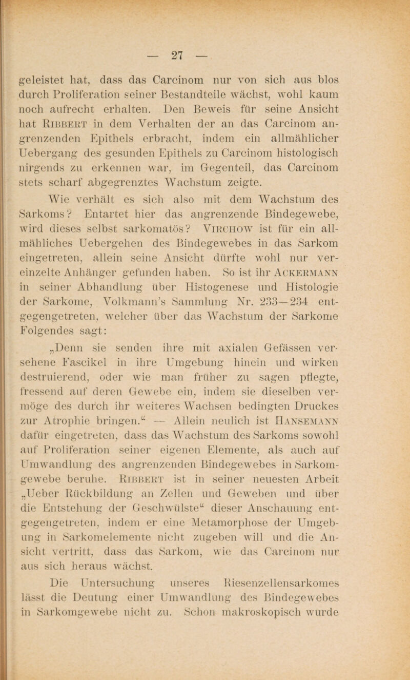 geleistet hat, dass das Carcinom nur von sich aus blos durch Proliferation seiner Bestandteile wächst, wohl kaum noch aufrecht erhalten. Den Beweis für seine Ansicht hat Ribbert in dem Verhalten der an das Carcinom an¬ grenzenden Epithels erbracht, indem ein allmählicher Uebergang des gesunden Epithels zu Carcinom histologisch nirgends zu erkennen war, im Gegenteil, das Carcinom stets scharf abgegrenztes Wachstum zeigte. Wie verhält es sich also mit dem Wachstum des Sarkoms? Entartet hier das angrenzende Bindegewebe, wird dieses selbst sarkomatös? Virchow ist für ein all¬ mähliches Uebergehen des Bindegewebes in das Sarkom eingetreten, allein seine Ansicht dürfte wohl nur ver¬ einzelte Anhänger gefunden haben. So ist ihr Ackermann in seiner Abhandlung über Histogenese und Histologie der Sarkome, Volkmann’s Sammlung Nr. 233—234 ent¬ gegengetreten, welcher über das Wachstum der Sarkome Folgendes sagt: „Denn sie senden ihre mit axialen Gefässen ver¬ sehene Fascikel in ihre Umgebung hinein und wirken destruierend, oder wie man früher zu sagen pflegte, fressend auf deren Gewebe ein, indem sie dieselben ver¬ möge des durch ihr weiteres Wachsen bedingten Druckes zur Atrophie bringen.“ — Allein neulich ist Hansemann dafür eingetreten, dass das Wachstum des Sarkoms sowohl auf Proliferation seiner eigenen Elemente, als auch auf Umwandlung des angrenzenden Bindegewebes in Sarkom¬ gewebe beruhe. Ribbert ist in seiner neuesten Arbeit „lieber Rückbildung an Zellen und Geweben und über die Entstehung der Geschwülste“ dieser Anschauung ent¬ gegengetreten, indem er eine Metamorphose der Umgeb¬ ung in Sarkomelemente nicht zugeben will und die An¬ sicht vertritt, dass das Sarkom, wie das Carcinom nur aus sich heraus wächst. Die Untersuchung unseres Riesenzellensarkomes lässt die Deutung einer Umwandlung des Bindegewebes in Sarkomgewebe nicht zu. Schon makroskopisch wurde