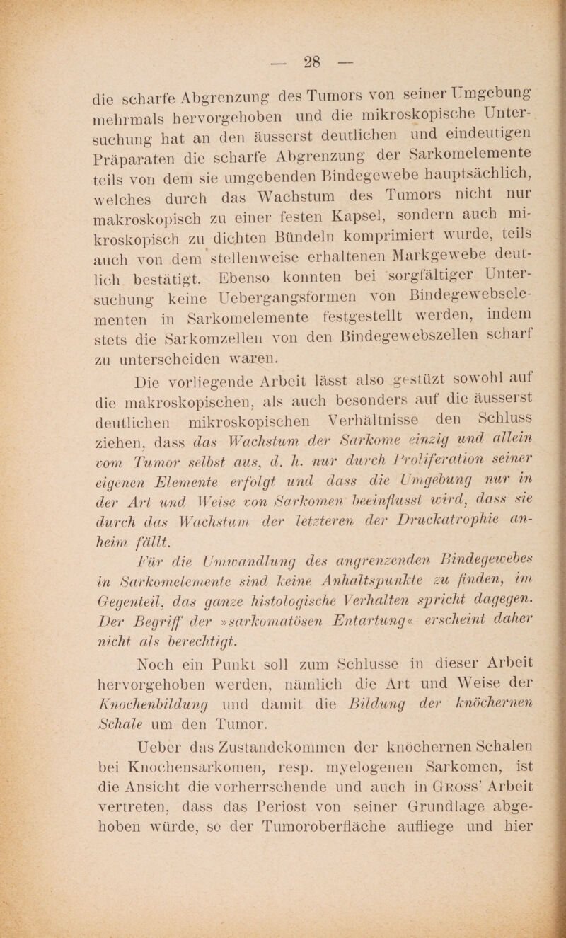 die scharfe Abgrenzung des Tumors von seiner Umgebung mehrmals hervorgehoben und die mikroskopische Unter¬ suchung hat an den äusserst deutlichen und eindeutigen Präparaten die scharfe Abgrenzung der Sarkomelemente teils von dem sie umgebenden Bindegewebe hauptsächlich, welches durch das Wachstum des Tumors nicht nur makroskopisch zu einer festen Kapsel, sondern auch mi¬ kroskopisch zu dichten Bündeln komprimieit wurde, teils auch von dem’stellenweise erhaltenen Markgewebe deut¬ lich bestätigt. Ebenso konnten bei sorgfältiger Unter¬ suchung keine Uebergangsformen von Bindegewebsele- menten in Sarkomelemente festgestellt werden, indem stets die Sarkomzellen von den Bindegewebszellen scharf zu unterscheiden waren. Die vorliegende Arbeit lässt also gestüzt sowohl auf die makroskopischen, als auch besonders aut die äusserst deutlichen mikroskopischen Verhältnisse den Schluss ziehen, dass das Wachstum der Sarkome einzig und allein vom Tumor selbst aus, d. h. nur durch Proliferation seiner eigenen Elemente erfolgt und dass die Umgebung nur in der Art und Weise von Sarkomen beeinflusst wird, dass sie durch das Wachstum der letzteren der Druckatrophie an¬ heim fällt. Für die Umwandlung des angrenzenden Bindegewebes in Sarkomelemente sind keine Anhaltspunkte zu finden, im Gegenteil, das ganze histologische Verhalten spricht dagegen. Der Begriff der »sarkomatösen Entartung« erscheint daher nicht als berechtigt. Noch ein Punkt soll zum Schlüsse in dieser Arbeit hervorgehoben werden, nämlich die Art und Weise der Knochenbildung und damit die Bildung der knöchernen Schale um den Tumor. Ueber das Zustandekommen der knöchernen Schalen bei Knochensarkomen, resp. myelogenen Sarkomen, ist die Ansicht die vorherrschende und auch in Gross' Arbeit vertreten, dass das Periost von seiner Grundlage abge¬ hoben wmrde, so der Tumoroberfläche aufliege und hier