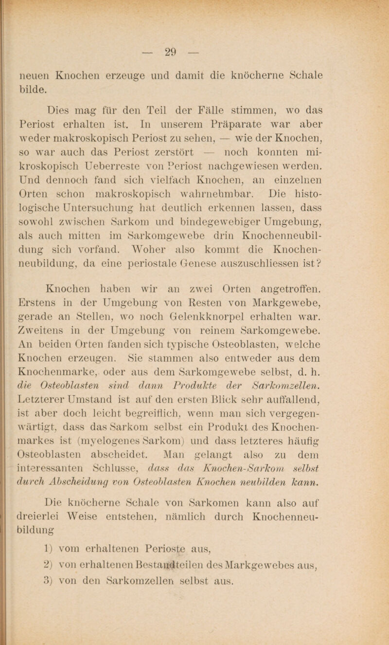 neuen Knochen erzeuge und damit die knöcherne Schale bilde. Dies mag für den Teil der Fälle stimmen, wo das Periost erhalten ist. In unserem Präparate war aber weder makroskopisch Periost zu sehen, — wie der Knochen, so war auch das Periost zerstört — noch konnten mi¬ kroskopisch Ueberreste von Periost nachgewiesen werden. Und dennoch fand sich vielfach Knochen, an einzelnen Orten schon makroskopisch wahrnehmbar. Die histo¬ logische Untersuchung hat deutlich erkennen lassen, dass sowohl zwischen Sarkom und bindegewebiger Umgebung, als auch mitten im Sarkomgewebe drin Knochenneubil¬ dung sich vorfand. Woher also kommt die Knochen¬ neubildung, da eine periostale Genese auszuschliessen ist? Knochen haben wir an zwei Orten angetroffen. Erstens in der Umgebung von Resten von Markgewebe, gerade an Stellen, wo noch Gelenkknorpel erhalten war. Zweitens in der Umgebung von reinem Sarkomgewebe. An beiden Orten fanden sich typische Osteoblasten, welche Knochen erzeugen. Sie stammen also entweder aus dem Knochenmarke, oder aus dem Sarkomgewebe selbst, d. h. die Osteoblasten sind dann Produkte der Sarkom zellen. Letzterer Umstand ist auf den ersten Blick sehr auffallend, ist aber doch leicht begreiflich, wenn man sich vergegen¬ wärtigt, dass das Sarkom selbst ein Produkt des Knochen¬ markes ist (myelogenes Sarkom) und dass letzteres häufig Osteoblasten abscheidet. Man gelangt also zu dem interessanten Schlüsse, dass das Knochen-Sarkom selbst durch Abscheidung von Osteoblasten Krochen neubilden kann. Die knöcherne Schale von Sarkomen kann also auf dreierlei Weise entstehen, nämlich durch Knochenneu¬ bildung 1) vom erhaltenen Perioste aus, 2) von erhaltenen Bestandteilen des Markgewebes aus, 3) von den Sarkomzellen selbst aus.