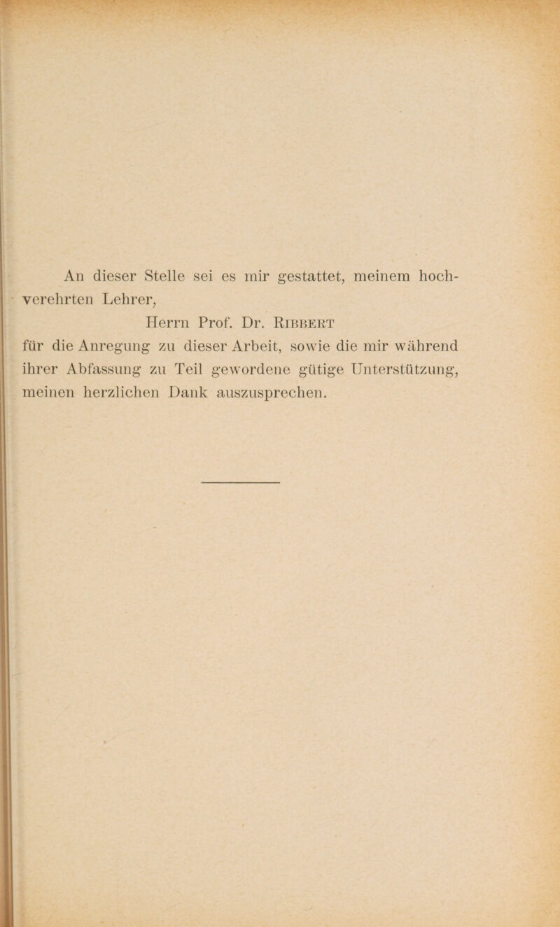 An dieser Stelle sei es mir gestattet, meinem hoch¬ verehrten Lehrer, Herrn Prof. Dr. Ribbert für die Anregung zu dieser Arbeit, sowie die mir während ihrer Abfassung zu Teil gewordene gütige Unterstützung, meinen herzlichen Dank auszusprechen.