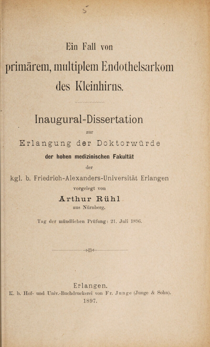 Ein Fall von primärem, multiplem Endothelsarkom des Kleinhirns. Inaugural-Dissertation zur Erlangung der Doktorwürde der hohen medizinischen Fakultät der kgl. b. Friedrich-Alexanders-Universität Erlangen vorgelegt von Arthur Riihl aus Nürnberg. Tag der mündlichen Prüfung: 21. Juli 189G. Erlangen. K. b. Hof- und Univ.-Buchdruckerei von Fr. Junge (Junge Sz Sohn). 1897.
