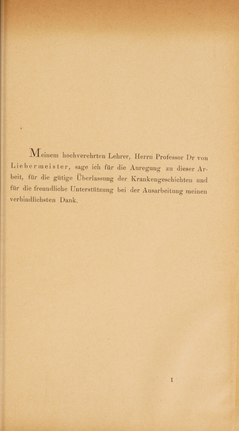 IVteinem hochverehrten Lehrer, Herrn Professor Dr von L i c 1) c 1 meister, sage ich für die Anregung zu dieser Ar¬ beit, für die gütige Überlassung der Krankengeschichten und für die freundliche Unterstützung bei der Ausarbeitung meinen verbindlichsten Dank. 1