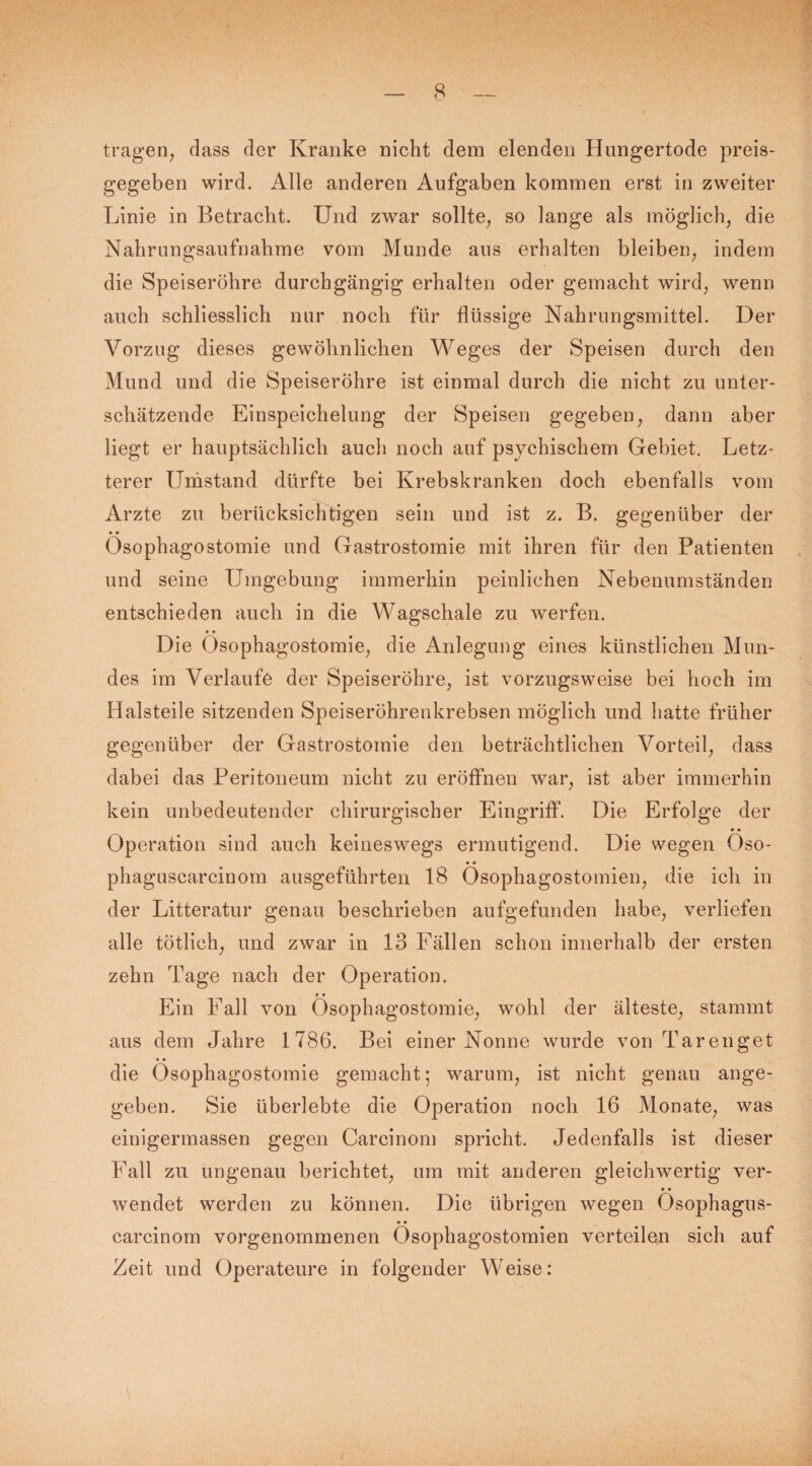 tragen, dass der Kranke nicht dem elenden Hungertode preis¬ gegeben wird. Alle anderen Aufgaben kommen erst in zweiter Linie in Betracht. Und zwar sollte, so lange als möglich, die Nahrungsaufnahme vom Munde aus erhalten bleiben, indem die Speiseröhre durchgängig erhalten oder gemacht wird, wenn auch schliesslich nur noch für flüssige Nahrungsmittel. Der Vorzug dieses gewöhnlichen Weges der Speisen durch den Mund und die Speiseröhre ist einmal durch die nicht zu unter¬ schätzende Einspeichelung der Speisen gegeben, dann aber liegt er hauptsächlich auch noch auf psychischem Gebiet. Letz¬ terer Umstand dürfte bei Krebskranken doch ebenfalls vom Arzte zu berücksichtigen sein und ist z. B. gegenüber der Ösophagostomie und Gastrostomie mit ihren für den Patienten und seine Umgebung immerhin peinlichen Nebenumständen entschieden auch in die Wagschale zu werfen. • • Die Ösophagostomie, die Anlegung eines künstlichen Mun¬ des im Verlaufe der Speiseröhre, ist vorzugsweise bei hoch im Halsteile sitzenden Speiseröhrenkrebsen möglich und hatte früher gegenüber der Gastrostomie den beträchtlichen Vorteil, dass dabei das Peritoneum nicht zu eröffnen war, ist aber immerhin kein unbedeutender chirurgischer Eingriff. Die Erfolge der Operation sind auch keineswegs ermutigend. Die wegen Öso- phaguscarciuom ausgeführten 18 Ösophagostomien, die ich in der Litteratur genau beschrieben aufgefunden habe, verliefen alle tötlich, und zwar in 13 Fällen schon innerhalb der ersten zehn Tage nach der Operation. • • Ein Fall von Ösophagostomie, wohl der älteste, stammt aus dem Jahre 1786. Bei einer Nonne wurde von Tarenget die Ösophagostomie gemacht; warum, ist nicht genau ange¬ geben. Sie überlebte die Operation noch 16 Monate, was einigermassen gegen Carcinom spricht. Jedenfalls ist dieser Fall zu ungenau berichtet, um mit anderen gleichwertig ver- • • wendet werden zu können. Die übrigen wegen Osophagus- carcinom vorgenommenen Ösophagostomien verteilen sich auf Zeit und Operateure in folgender Weise: