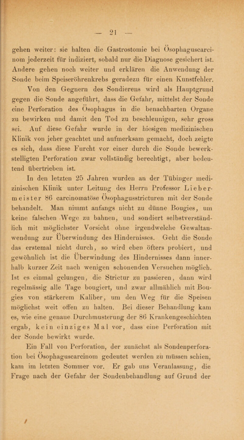gelien weiter: sie halten die Gastrostomie bei Osophaguscarei- nom jederzeit für indiziert, sobald nur die Diagnose gesichert ist. Andere gehen noch weiter und erklären die Anwendung der Sonde beim Speiseröhrenkrebs geradezu für einen Kunstfehler. Von den Gegnern des Sondierens wird als Hauptgrund gegen die Sonde angeführt, dass die Gefahr, mittelst der Sonde eine Perforation des Ösophagus in die benachbarten Organe zu bewirken und damit den Tod zu beschleunigen, sehr gross sei. Auf diese Gefahr wurde in der hiesigen medizinischen Klinik von jeher geachtet und aufmerksam gemacht, doch zeigte es sich, dass diese Furcht vor einer durch die Sonde bewerk¬ stelligten Perforation zwar vollständig berechtigt, aber bedeu¬ tend übertrieben ist. In den letzten 25 Jahren wurden an der Tübinger medi¬ zinischen Klinik unter Leitung des Herrn Professor Lieber¬ meister 86 carcinomatöse Ösophagusstricturen mit der Sonde behandelt. Man nimmt anfangs nicht zu dünne Bougies, um keine falschen Wege zu bahnen, und sondiert selbstverständ¬ lich mit möglichster Vorsicht ohne irgendwelche Gewaltan- • • wendung zur Überwindung des Hindernisses. Geht die Sonde das erstemal nicht durch, so wird eben öfters probiert, und • • gewöhnlich ist die Überwindung des Hindernisses dann inner¬ halb kurzer Zeit nach wenigen schonenden Versuchen möglich. Ist es einmal gelungen, die Strictur zu passieren, dann wird regelmässig alle Tage bougiert, und zwar allmählich mit Bou¬ gies von stärkerem Kaliber, um den Weg für die Speisen möglichst weit offen zu halten. Bei dieser Behandlung kam es, wie eine genaue Durchmusterung der 86 Krankengeschichten ergab, kein einziges Mal vor, dass eine Perforation mit der Sonde bewirkt wurde. Ein Fall von Perforation, der zunächst als Sondenperfora- • • tion bei Osophaguscarcinom gedeutet werden zu müssen schien, kam im letzten Sommer vor. Er gab uns Veranlassung, die Frage nach der Gefahr der Sondenbehandlung auf Grund der /