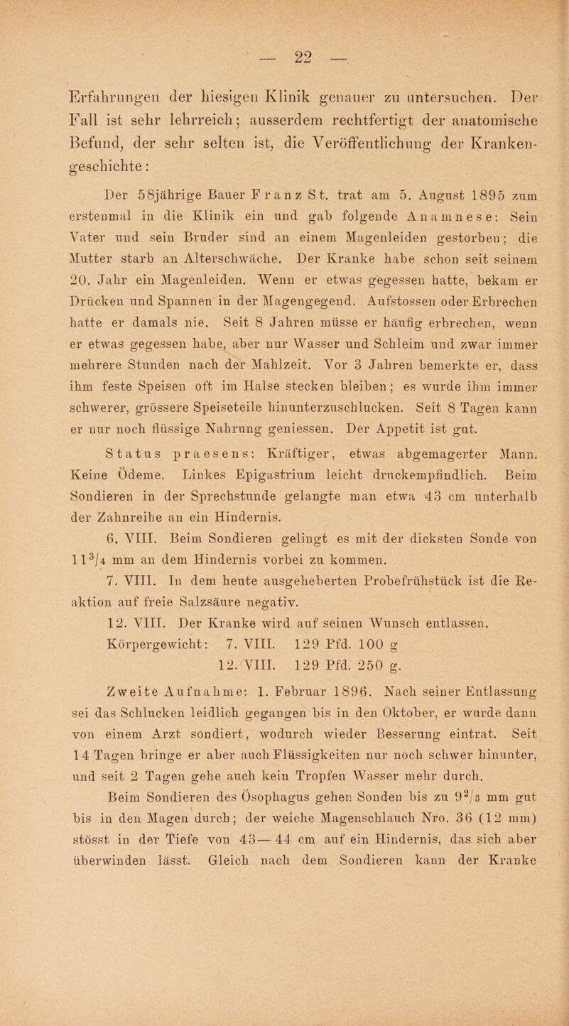 Erfahrungen der hiesigen Klinik genauer zu untersuchen. Der Fall ist sehr lehrreich; ausserdem rechtfertigt der anatomische Befund, der sehr selten ist, die Veröffentlichung der Kranken¬ geschichte : Der 58jährige Bauer Franz St. trat am 5. August 1895 zum erstenmal in die Klinik ein und gab folgende Anamnese: Sein Vater und sein Bruder sind an einem Magenleiden gestorben; die Mutter starb an Alterschwäche. Der Kranke habe schon seit seinem 20. Jahr ein Magenleiden. Wenn er etwas gegessen hatte, bekam er Drücken und Spannen in der Magengegend. Aufstossen oder Erbrechen hatte er damals nie. Seit 8 Jahren müsse er häufig erbrechen, wenn er etwas gegessen habe, aber nur Wasser und Schleim und zwar immer mehrere Stunden nach der Mahlzeit. Vor 3 Jahren bemerkte er, dass ihm feste Speisen oft im Halse stecken bleiben; es wurde ihm immer schwerer, grössere Speiseteile hinunterzuschlucken. Seit 8 Tagen kann er nur noch flüssige Nahrung geniessen. Der Appetit ist gut. Status praesens: Kräftiger, etwas abgemagerter Mann. Keine Ödeme. Linkes Epigastrium leicht druckempfindlich. Beim Sondieren in der Sprechstunde gelangte man etwa 43 cm unterhalb der Zahnreihe an ein Hindernis. 6. VIII. Beim Sondieren gelingt es mit der dicksten Sonde von 113/a mm an dem Hindernis vorbei zu kommen. 7. VIII. In dem heute ausgeheberten Probefrühstück ist die Re¬ aktion auf freie Salzsäure negativ. 12. VIII. Der Kranke wird auf seinen Wunsch entlassen. Körpergewicht: 7. VIII. 129 Pfd. 100 g 12. VIII. 129 Pfd. 250 g. Zweite Aufnahme: 1. Februar 1896. Nach seiner Entlassung sei das Schlucken leidlich gegangen bis in den Oktober, er wurde dann von einem Arzt sondiert, wodurch wieder Besserung eintrat. Seit 14 Tagen bringe er aber auch Flüssigkeiten nur noch schwer hinunter, und seit 2 Tagen gehe auch kein Tropfen Wasser mehr durch. Beim Sondieren des Ösophagus gehen Sonden bis zu 92/3 mm gut bis in den Magen durch; der weiche Magenschlauch Nro. 36 (12 mm) stösst in der Tiefe von 43—44 cm auf ein Hindernis, das sich aber überwinden lässt. Gleich nach dem Sondieren kann der Kranke