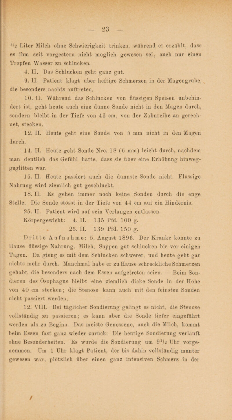 ll-2 Liter Milch ohne Schwierigkeit trinken, während er erzählt, dass es ihm seit vorgestern nicht möglich gewesen sei, auch nur einen Tropfen Wasser zu schlucken. 4. II. Das Schlucken geht ganz gut. 9. II. Patient klagt über heftige Schmerzen in der Magengrube, die besonders nachts auftreten. 10. II. Während das Schlucken von flüssigen Speisen unbehin¬ dert ist, geht heute auch eine dünne Sonde nicht in den Magen durch, sondern bleibt in der Tiefe von 43 cm, von der Zahnreihe an gerech¬ net, stecken. 12. II. Heute geht eine Sonde von 5 mm nicht in den Magen durch. 14. II. Heute geht Sonde Nro. 18 (0 mm) leicht durch, nachdem man deutlich das Gefühl hatte, dass sie über eine Erhöhung hinweg¬ geglitten war. 15. II. Heute passiert auch die dünnste Sonde nicht. Flüssige Nahrung wird ziemlich gut geschluckt. 18. II. Es gehen immer noch keine Sonden durch die enge Stelle. Die Sonde stösst in der Tiefe von 44 cm auf ein Hindernis. 25. II. Patient wird auf sein Verlangen entlassen. Körpergewicht: 4. II. 135 Pfd. 100 g. „ 25.11. 139 Pfd. 150 g. Dritte Aufnahme: 5. August 1896. Der Kranke konnte zu Hause flüssige Nahrung, Milch, Suppen gut schlucken bis vor einigen Tagen. Da gieng es mit dem Schlucken schwerer, und heute geht gar nichts mehr durch. Manchmal habe er zu Hause schreckliche Schmerzen gehabt, die besonders nach dem Essen aufgetreten seien. — Beim Son¬ dieren des Ösophagus bleibt eine ziemlich dicke Sonde in der Höhe von 40 cm stecken; die Stenose kann auch mit den feinsten Sonden nicht passiert werden. 12. VIII. Bei täglicher Sondierung gelingt es nicht, die Stenose vollständig zu passieren; es kann aber die Sonde tiefer eingeführt werden als zu Beginn. Das meiste Genossene, auch die Milch, kommt beim Essen fast ganz wieder zurück. Die heutige Sondierung verläuft ohne Besonderheiten. Es wurde die Sondierung um 9*/* Uhr vorge¬ nommen. Um 1 Uhr klagt Patient, der bis dahin vollständig munter gewesen war, plötzlich über einen ganz intensiven Schmerz in der