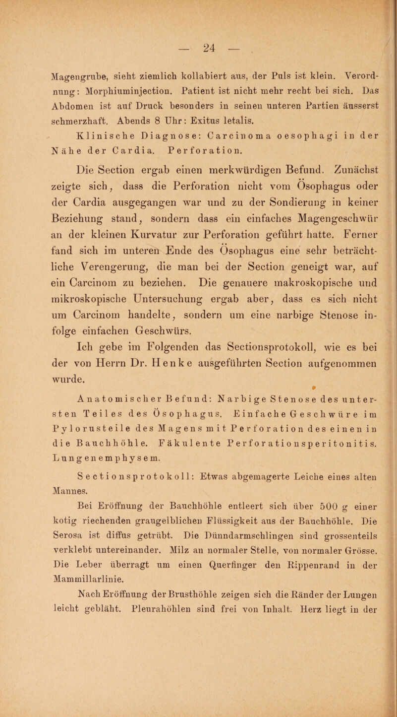 Magengrube, sieht ziemlich kollabiert aus, der Puls ist klein. Verord¬ nung: Morphiuminjection. Patient ist nicht mehr recht bei sich. Das Abdomen ist auf Druck besonders in seinen unteren Partien äusserst schmerzhaft. Abends 8 Uhr: Exitus letalis. Klinische Diagnose: Carcinoma oesophagi in der Nähe der Cardia. Perforation. Die Section ergab einen merkwürdigen Befund. Zunächst zeigte sich, dass die Perforation nicht vom Ösophagus oder der Cardia ausgegangen war nnd zu der Sondierung in keiner Beziehung stand, sondern dass ein einfaches Magengeschwür an der kleinen Kurvatur zur Perforation geführt hatte. Ferner fand sich im unteren Ende des Ösophagus eine sehr beträcht¬ liche Verengerung, die man bei der Section geneigt war, auf ein Carcinom zu beziehen. Die genauere makroskopische und mikroskopische Untersuchung ergab aber, dass es sich nicht um Carcinom handelte, sondern um eine narbige Stenose in¬ folge einfachen Geschwürs. Ich gebe im Folgenden das Sectionsprotokoll, wie es bei der von Herrn Dr. Henke ausgeführten Section aufgenommen wurde. » Anatomischer Befund: Narbige Stenose des unter¬ sten Teiles des Ösophagus. Einfache Geschwüre im Pylo rusteile des Magens mit Perforation des einen in die Bauchhöhle. Fäk ulente Perforationsperitonitis. Lungenemphysem. Sectionsprotokoll: Etwas abgemagerte Leiche eines alten Mannes. Bei Eröffnung der Bauchhöhle entleert sich über 500 g einer kotig riechenden graugelblichen Flüssigkeit aus der Bauchhöhle. Die Serosa ist diffus getrübt. Die Dünndarmschlingen sind grossenteils verklebt untereinander. Milz an normaler Stelle, von normaler Grösse. Die Leber überragt um einen Querfinger den Rippenrand in der Mammillarlinie. Nach Eröffnung der Brusthöhle zeigen sich die Ränder der Lungen leicht gebläht. Pleurahöhlen sind frei von Inhalt. Herz liegt in der