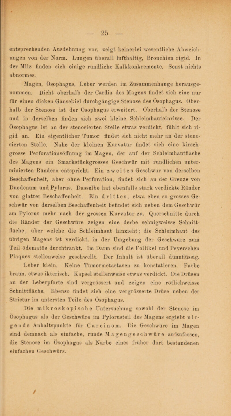 M f / entsprechenden Ausdehnung vor, zeigt keinerlei wesentliche Abweich¬ ungen von der Norm. Lungen überall lufthaltig, Bronchien rigid. In der Milz finden sich einige rundliche Kalkkonkremente. Sonst nichts abnormes. Magen, Ösophagus, Leber werden im Zusammenhänge herausge¬ nommen. Dicht oberhalb der Cardia des Magens findet sich eine nur für einen dicken Gänsekiel durchgängige Stenose des Ösophagus. Ober¬ halb der Stenose ist der Ösophagus erweitert. Oberhalb der Stenose und in derselben finden sich zwei kleine Schleimhauteinrisse. Der Ösophagus ist an der stenosierten Stelle etwas verdickt, fühlt sich ri¬ gid an. Ein eigentlicher Tumor findet sich nicht mehr an der steno¬ sierten Stelle. Nahe der kleinen Kurvatur findet sich eine kirsch¬ grosse Perforationsöffnung im Magen, der auf der Schleimhautfläche des Magens ein 3markstückgrosses Geschwür mit rundlichen unter¬ minierten Rändern entspricht. Ein zweites Geschwür von derselben Beschaffenheit, aber ohne Perforation, findet sich an der Grenze von Duodenum und Pylorus. Dasselbe hat ebenfalls stark verdickte Ränder von glatter Beschaffenheit. Ein drittes, etwa eben so grosses Ge¬ schwür von derselben Beschaffenheit befindet sich neben dem Geschwür am Pylorus mehr nach der grossen Kurvatur zu. Querschnitte durch die Ränder der Geschwüre zeigen eine derbe sehnigweisse Schnitt¬ fläche, über welche die Schleimhaut hinzieht; die Schleimhaut des übrigen Magens ist verdickt, in der Umgebung der Geschwüre zum Teil ödematös durchtränkt. Im Darm sind die Follikel und Peyerschen Plaques stellenweise geschwellt. Der Inhalt ist überall dünnflüssig. Leber klein. Keine Tumormetastasen zu konstatieren. Farbe braun, etwas ikterisch. Kapsel stellenweise etwas verdickt. Die Drüsen an der Leberpforte sind vergrössert und zeigen eine rötlichweisse Schnittfläche. Ebenso findet sich eine vergrüsserte Drüse neben der Strictur im untersten Teile des Ösophagus. Die mikroskopische Untersuchung sowohl der Stenose im Ösophagus als der Geschwüre im Pylorusteil des Magens ergiebt nir¬ gends Anhaltspunkte für Carcinom. Die Geschwüre im Magen sind demnach als einfache, runde Magengeschwüre aufzufassen, die Stenose im Ösophagus als Narbe eines früher dort bestandenen einfachen Geschwürs. /