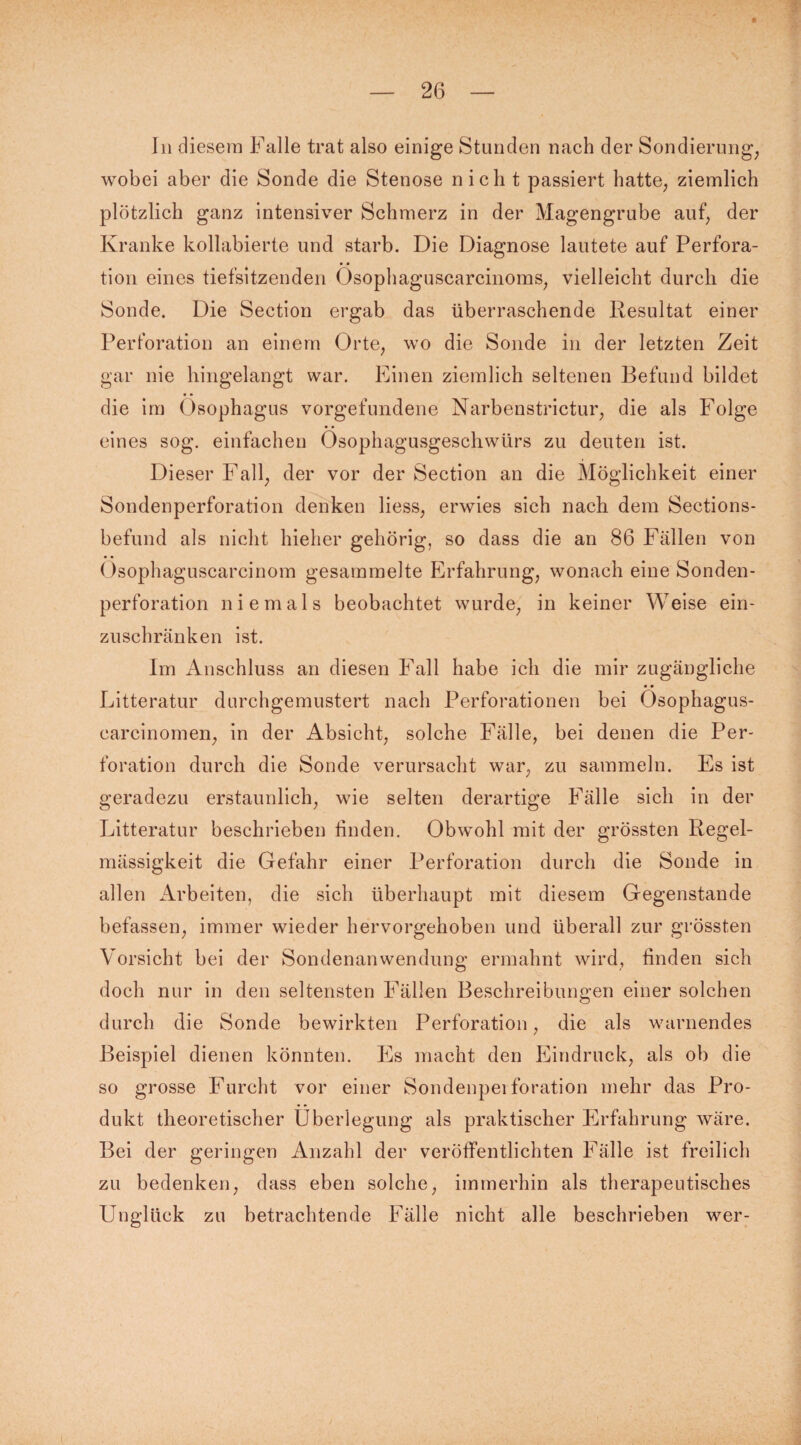 In diesem Falle trat also einige Stunden nach der Sondierung, wobei aber die Sonde die Stenose nicht passiert hatte, ziemlich plötzlich ganz intensiver Schmerz in der Magengrube auf, der Kranke kollabierte und starb. Die Diagnose lautete auf Perfora¬ tion eines tiefsitzenden Ösophaguscarcinoms, vielleicht durch die Sonde. Die Section ergab das überraschende Resultat einer Perforation an einem Orte, wo die Sonde in der letzten Zeit gar nie hingelangt war. Einen ziemlich seltenen Befund bildet die im Ösophagus Vorgefundene Narbenstrictur, die als Folge eines sog. einfachen Ösophagusgeschwürs zu deuten ist. Dieser Fall, der vor der Section an die Möglichkeit einer Sondenperforation denken liess, erwies sich nach dem Sections- befund als nicht hieher gehörig, so dass die an 86 Fällen von Osophaguscarcinom gesammelte Erfahrung, wonach eine Sonden¬ perforation niemals beobachtet wurde, in keiner Weise ein¬ zuschränken ist. Im Anschluss an diesen Fall habe ich die mir zugängliche • • Litteratur durchgemustert nach Perforationen bei Osophagus- carcinomen, in der Absicht, solche Fälle, bei denen die Per¬ foration durch die Sonde verursacht war, zu sammeln. Es ist geradezu erstaunlich, wie selten derartige Fälle sich in der Litteratur beschrieben finden. Obwohl mit der grössten Regel¬ mässigkeit die Gefahr einer Perforation durch die Sonde in allen Arbeiten, die sich überhaupt mit diesem Gegenstände befassen, immer wieder hervorgehoben und überall zur grössten Vorsicht bei der Sondenanwendung ermahnt wird, finden sich doch nur in den seltensten Fällen Beschreibungen einer solchen durch die Sonde bewirkten Perforation, die als warnendes Beispiel dienen könnten. Es macht den Eindruck, als ob die so grosse Furcht vor einer Sondenperforation mehr das Pro¬ dukt theoretischer Überlegung als praktischer Erfahrung wäre. Bei der geringen Anzahl der veröffentlichten Fälle ist freilich zu bedenken, dass eben solche, immerhin als therapeutisches Unglück zu betrachtende Fälle nicht alle beschrieben wer-