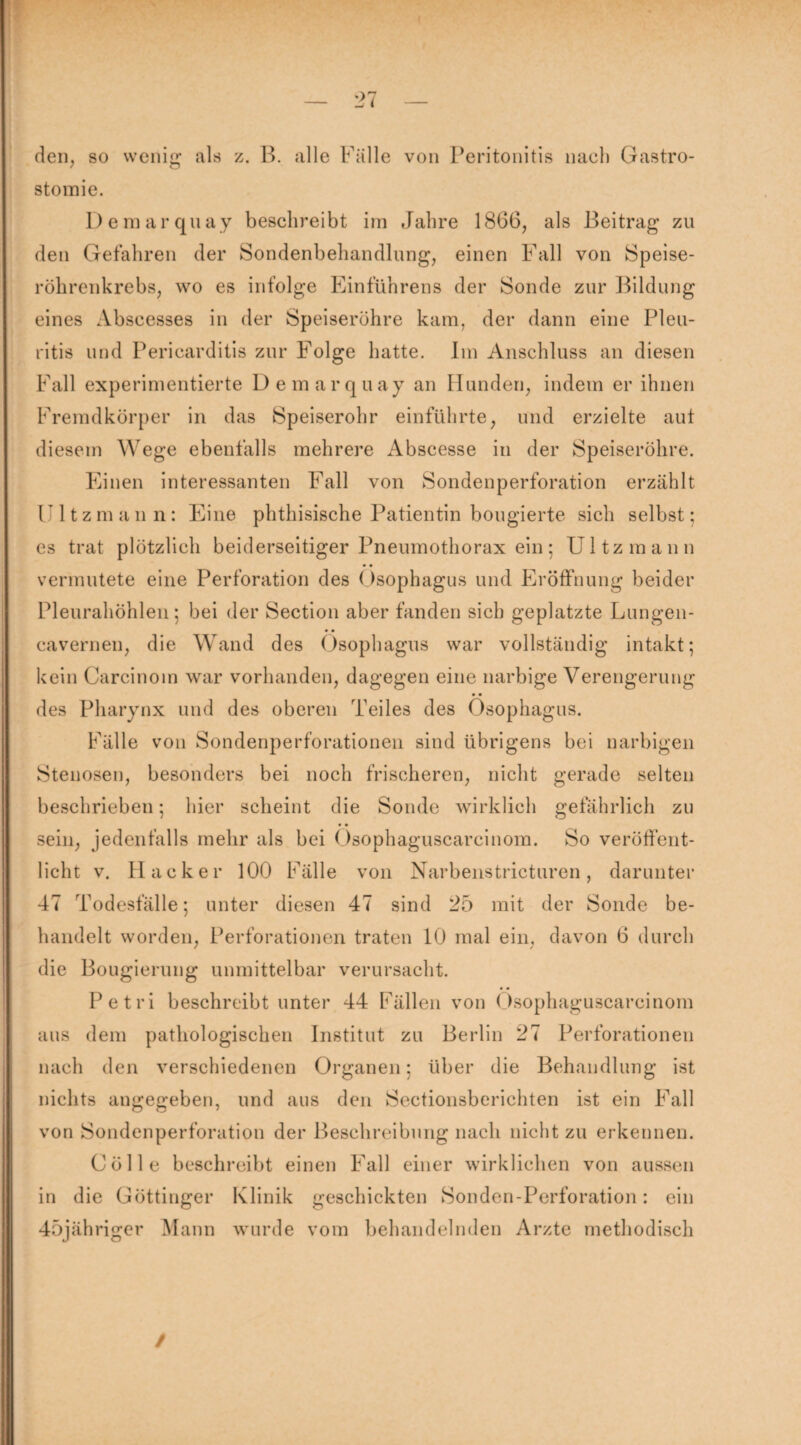 den, so wenig als z. B. alle Fälle von Peritonitis nach Gastro¬ stomie. Demarquay beschreibt im Jahre 1866, als Beitrag zu den Gefahren der Sondenbehandlung, einen Fall von Speise¬ röhrenkrebs, wo es infolge Einführens der Sonde zur Bildung eines Abscesses in der Speiseröhre kam, der dann eine Pleu¬ ritis und Periearditis zur Folge hatte. Im Anschluss an diesen Fall experimentierte Demarquay an Hunden, indem er ihnen Fremdkörper in das Speiserohr einführte, und erzielte aut diesem Wege ebenfalls mehrere Abscesse in der Speiseröhre. Einen interessanten Fall von Sondenperforation erzählt ritzmann: Eine phthisische Patientin bougierte sich selbst; es trat plötzlich beiderseitiger Pneumothorax ein; Ul tz mann vermutete eine Perforation des Ösophagus und Eröffnung beider Pleurahöhlen; bei der Section aber fanden sich geplatzte Lungen- cavernen, die Wand des Ösophagus war vollständig intakt; kein Carcinoin war vorhanden, dagegen eine narbige Verengerung des Pharynx und des oberen Teiles des Ösophagus. Fälle von Sondenperforationen sind übrigens bei narbigen Stenosen, besonders bei noch frischeren, nicht gerade selten beschrieben; hier scheint die Sonde wirklich gefährlich zu sein, jedenfalls mehr als bei Ösophaguscareinom. So veröffent¬ licht v. Hacker 100 Fälle von Narbenstricturen, darunter 47 Todesfälle; unter diesen 47 sind 25 mit der Sonde be¬ handelt worden, Perforationen traten 10 mal ein, davon 6 durch die Bougierung unmittelbar verursacht. Petri beschreibt unter 44 Fällen von Ösophaguscarcinom aus dem pathologischen Institut zu Berlin 27 Perforationen nach den verschiedenen Organen; über die Behandlung ist nichts angegeben, und aus den Sectionsberichten ist ein Fall von Sondenperforation der Beschreibung nach nicht zu erkennen. Cölle beschreibt einen Fall einer wirklichen von aussen in die Göttinger Klinik geschickten Sonden-Perforation: ein 45jähriger Mann wurde vom behandelnden Arzte methodisch