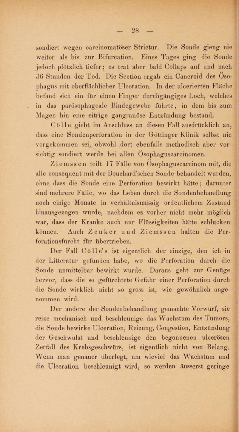 sondiert wegen carcinomatöser Strictur. Die Sonde gieng nie weiter als bis zur Bifurcation. Eines Tages ging die Sonde jedoch plötzlich tiefer; es trat aber bald Collaps auf und nach • • 36 Stunden der Tod. Die Section ergab ein Cancroid des Öso¬ phagus mit oberflächlicher Ulceration. In der ulcerierten Fläche befand sich ein für einen Finger durchgängiges Loch, welches in das parösophageale Bindegewebe führte, in dem bis zum Magen hin eine eitrige gangränöse Entzündung bestand. Cölle giebt im Anschluss an diesen Fall ausdrücklich an, dass eine Sondenperforation in der Göttinger Klinik selbst nie vorgekommen sei, obwohl dort ebenfalls methodisch aber vor- • • sichtig sondiert werde bei allen Osophaguscarcinomen. Ziemssen teilt 17 Fälle von Ösophaguscarcinom mit, die alle consequent mit der Bouchard’schen Sonde behandelt wurden, ohne dass die Sonde eine Perforation bewirkt hätte; darunter sind mehrere Fälle, wo das Leben durch die Sondenbehandlung noch einige Monate in verhältnismässig ordentlichem Zustand hinausgezogen wurde, nachdem es vorher nicht mehr möglich war, dass der Kranke auch nur Flüssigkeiten hätte schlucken können. Auch Zenker und Ziemssen halten die Per¬ forationsfurcht für übertrieben. Der Fall Cölle’s ist eigentlich der einzige, den ich in der Litteratur gefunden habe, wo die Perforation durch die Sonde unmittelbar bewirkt wurde. Daraus geht zur Genüge hervor, dass die so gefürchtete Gefahr einer Perforation durch die Sonde wirklich nicht so gross ist, wie gewöhnlich ange¬ nommen wird. Der andere der Sondenbehandlung gemachte Vorwurf, sie reize mechanisch und beschleunige das Wachstum des Tumors, die Sonde bewirke Ulceration, Reizung, Congestion, Entzündung der Geschwulst und beschleunige den begonnenen ulcerösen Zerfall des Krebsgeschwürs, ist eigentlich nicht von Belang. Wenn man genauer überlegt, um wieviel das Wachstum und die Ulceration beschleunigt wird, so werden äusserst geringe