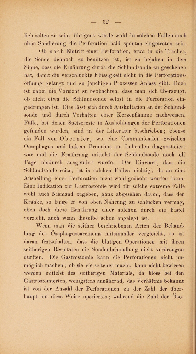 ohne Sondierung die Perforation bald spontan eingetreten sein. Ob nach Eintritt einer Perforation, etwa in die Trachea, die Sonde dennoch zu benützen ist, ist zu bejahen in dem Sinne, dass die Ernährung durch die Schlundsonde zu geschehen hat, damit die verschluckte Flüssigkeit nicht in die Perforations¬ öffnung gelangt und zu jauchigen Prozessen Anlass gibt. Doch ist dabei die Vorsicht zu beobachten, dass man sich überzeugt, ob nicht etwa die Schlundsonde selbst in die Perforation ein¬ gedrungen ist. Dies lässt sich durch Auskultation an der Schlund¬ sonde und durch Vorhalten einer Kerzenflamme nachweisen. Fälle, bei denen Speisereste in Aushöhlungen der Perforationen gefunden wurden, sind in der Litteratur beschrieben; ebenso ein Fall von Obernier, wo eine Communication zwischen Oesophagus und linkem Bronchus am Lebenden diagnosticiert war und die Ernährung mittelst der Schlundsonde noch elf Tage hindurch ausgeführt wurde. Der Einwurf, dass die Schlundsonde reize, ist in solchen Fällen nichtig, da an eine Ausheilung einer Perforation nicht wohl gedacht werden kann. Eine Indikation zur Gastrostomie wird für solche extreme Fälle wohl auch Niemand zugeben, ganz abgesehen davon, dass der Kranke, so lange er von oben Nahrung zu schlucken vermag, eben doch diese Ernährung einer solchen durch die Fistel vorzieht, auch wenn dieselbe schon angelegt ist. Wenn man die seither beschriebenen Arten der Behand¬ lung des Ösophaguscarcinoms miteinander vergleicht, so ist daran festzuhalten, dass die blutigen Operationen mit ihren seitherigen Resultaten die Sondenbehandlung nicht verdrängen dürften. Die Gastrostomie kann die Perforationen nicht un¬ möglich machen; ob sie sie seltener macht, kann nicht bewiesen werden mittelst des seitherigen Materials, da bloss bei den Gastrostomierten, wenigstens annähernd, das Verhältnis bekannt ist von der Anzahl der Perforationen zu der Zahl der über¬ haupt auf diese Weise operierten; während die Zahl der Öso-