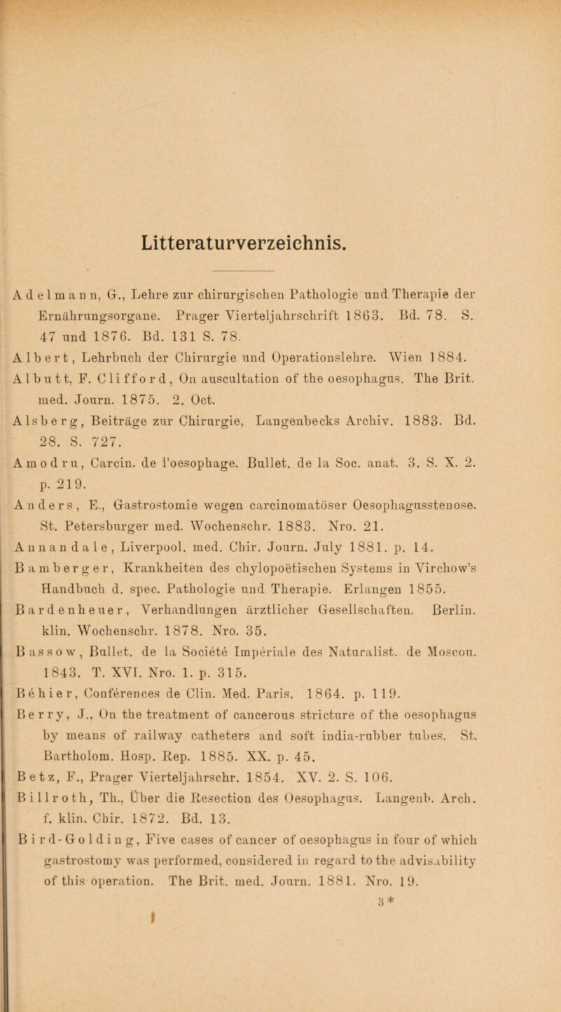 Litteraturverzeichnis. A d e 1 m a n n, G., Lehre zur chirurgischen Pathologie und Therapie der Ernährungsorgane. Prager Vierteljahrschrift 1863. Bd. 78. S. 47 und 1876. Bd. 131 S. 78. Albert, Lehrbuch der Chirurgie und Operationslehre. Wien 1884. Al butt, F. Clifford, On auscultation of the oesophagus. The Brit. med. Journ. 1875. 2. Oct. Alsberg, Beiträge zur Chirurgie, Langenbecks Archiv. 1883. Bd. 28. S. 727. Amodru, Carcin. de l’oesophage. Bullet, de la Soc. anat. 3. S. X. 2. p. 219. Anders, E., Gastrostomie wegen carcinomatöser Oesophagusstenose. St. Petersburger med. Wochenschr. 1883. Nro. 21. A n n a n d a 1 e , Liverpool, med. Chir. Journ. July 1881. p. 14. Bamberger, Krankheiten des chylopoetischen Systems in Virchow’s Handbuch d. spec. Pathologie und Therapie. Erlangen 1855. Bardenheuer, Verhandlungen ärztlicher Gesellschaften. Berlin, klin. Wochenschr. 1878. Nro. 35. Bassow, Bullet, de la Societe Imperiale des Naturalist, de Moscou. 1843. T. XVL Nro. 1. p. 315. Be hier, Conferences de Clin. Med. Paris. 1864. p. 119. Berry, J., On the treatment of cancerous stricture of the oesophagus by means of railway catheters and soft india-rubber tubes. St. Bartholom. Hosp. Rep. 1885. XX. p. 45. Betz, F., Prager Vierteljahrschr. 1854. XV. 2. S. 106. Billroth, Th.. Über die Resection des Oesophagus. Langenb. Arch. f. klin. Chir. 1872. Bd. 13. Bird-Golding, Five cases of cancer of oesophagus in four of which gastrostomy was performed, considered in regard tothe advisability of this Operation. The Brit. med. Journ. 1881. Nro. 19. 3 * I