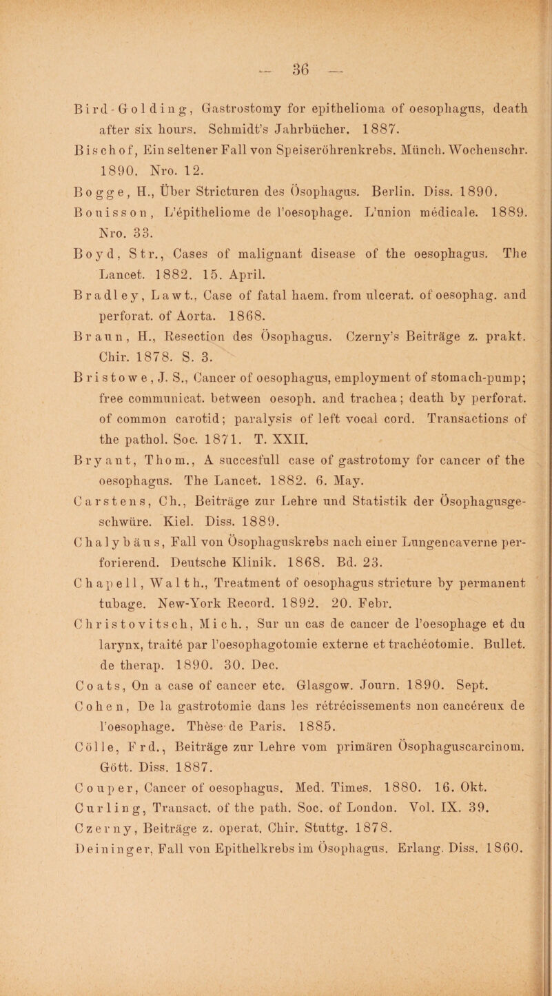 Bird-Golding, Gastrostomy for epithelioma of oesophagus, death after six hours. Schmidt’s Jahrbücher. 1887. Bischof, Ein seltener Fall von Speiseröhrenkrebs. Münch. Wochenschr. 1890. Nro. 12. Bogge, H., Über Strictnren des Ösophagus. Berlin. Diss. 1890. Bouisson, L’epitheliome de l’oesophage. L’union medicale. 1889. Nro. 33. Boyd, Str., Gases of malignant disease of the oesopliagus. The Lancet. 1882. 15. April. Bradley, Lawt., Gase of fatal haera. from ulcerat. of oesophag. and perforat. of Aorta. 1868. Braun, H., Resection des Ösophagus. Czerny’s Beiträge z. prakt. Chir. 1878. S. 3. B ri stowe , J. S., Cancer of oesophagus, employment of stomach-pump; free communicat. between oesoph. and trachea; death by perforat. of common carotid; paralysis of left vocal cord. Transactions of the pathol. Soc. 1871. T. XXII. Bryant, Thom., A succesfull case of gastrotomy for cancer of the oesophagus. The Lancet. 1882. 6. May. Carstens, Ch., Beiträge zur Lehre und Statistik der Ösophagusge¬ schwüre. Kiel. Diss. 1889. Chalybäus, Fall von Ösophaguskrebs nach einer Lungencaverne per¬ forierend. Deutsche Klinik. 1868. Bd. 23. Chapell, Waith., Treatment of oesophagus stricture by permanent tubage. New-York Record. 1892. 20. Febr. Christovitsch, Mich., Sur un cas de cancer de l’oesophage et du larynx, traite par l’oesophagotomie externe et tracheotomie. Bullet, de therap. 1890. 30. Dec. Coats, On a case of cancer etc. Glasgow. Journ. 1890. Sept. Cohen, De la gastrotomie dans les retrecissements non cancereux de l’oesophage. These de Paris. 1885. Cölle, Frd., Beiträge zur Lehre vom primären Ösophaguscarcinom. Gott. Diss. 1887. Coup er, Cancer of oesophagus. Med. Times. 1880. 16. Okt. Curling, Transact. of the path. Soc. of London. Yol. IX. 39. Czerny, Beiträge z. operat. Chir. Stuttg. 1878. Deininger, Fall von Epithelkrebs im Ösophagus. Erlang. Diss. 1860.