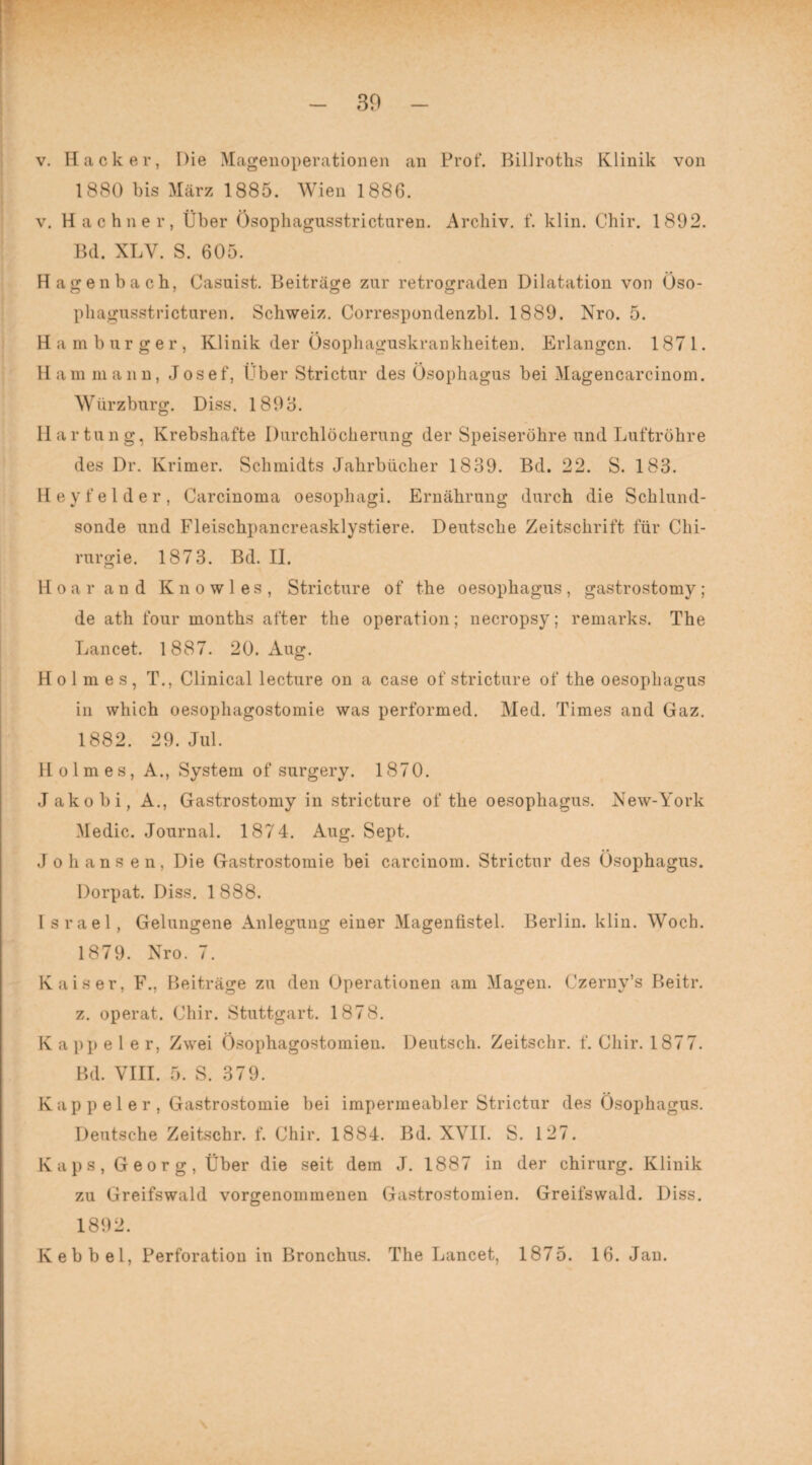 30 v. Hacker, Die Magenoperationen an Prot“. Billroths Klinik von 1880 bis März 1885. Wien 1886. v. Hachner, Über Ösopliagusstricturen. Archiv, f. klin. Chir. 1892. Bd. XLY. S. 605. Hagenbach, Casuist. Beiträge zur retrograden Dilatation von Öso- phagusstricturen. Schweiz. Correspondenzbl. 1889. Nro. 5. Hamburger, Klinik der Ösophaguskrankheiten. Erlangen. 1871. Ham mann, Josef, Über Strictur des Ösophagus bei Magencarcinom. Würzburg. Diss. 1893. Hartung, Krebshafte Durchlöcherung der Speiseröhre und Luftröhre des Dr. Krimer. Schmidts Jahrbücher 1839. Bd. 22. S. 183. Hey fei der, Carcinoma oesophagi. Ernährung durch die Schlund¬ sonde und Fleischpancreasklystiere. Deutsche Zeitschrift für Chi¬ rurgie. 1873. Bd. II. Hoar and K n o w 1 e s , Stricture of the oesophagus , gastrostomy; de ath four months after the Operation; necropsy; remarks. The Lancet. 1887. 20. Aug. Holmes, T., Clinical lecture on a case of stricture of the oesophagus in which oesophagostomie was performed. Med. Times and Gaz. 1882. 29. Jul. Holmes, A., System of surgery. 1870. Jakobi, A., Gastrostomy in stricture of the oesophagus. New-York Medic. Journal. 1874. Aug. Sept. Jo h ans e n, Die Gastrostomie bei carcinom. Strictur des Ösophagus. Dorpat. Diss. 1888. Israel, Gelungene Anlegung einer Magenfistel. Berlin, klin. Woch. 1879. Nro. 7. Kaiser, F., Beiträge zu den Operationen am Magen. Czerny’s Beitr. z. operat. Chir. Stuttgart. 1878. Kappeier, Zwei ösophagostomien. Deutsch. Zeitschr. f. Chir. 1877. Bd. VIII. 5. S. 379. K a p p e 1 e r , Gastrostomie bei impermeabler Strictur des Ösophagus. Deutsche Zeitschr. f. Chir. 1884. Bd. XVII. S. 127. Kaps, Georg, Über die seit dem J. 1887 in der Chirurg. Klinik zu Greifswald vorgenommenen Gastrostomien. Greifswald. Diss. 1892. Kebbel, Perforation in Bronchus. The Lancet, 1875. 16. Jan.