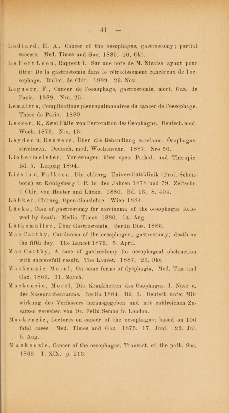 Lediard, II. A., Cancer of the oesophagus, gastrostomy ; partial success. Med. Times and Gaz. 1885. 10. Okt. Le Fort Leon, Rapport I. Sur une note de M. Nicaise ayant pour titre: De la gastrostomie dans le retrecissement cancereux de l’oe- sophage. Bullet, de Chir. 1889. 29. Nov. Leguerr, F., Cancer de l’oesophage, gastrostomie, mort. Gaz. de Paris. 1889. Nro. 23. Lemaitre, Complications pleuropulmonaires du cancer de l’oesophage. Thöse de Paris. 1880. Lesser, E., Zwei Fälle von Perforation des Ösophagus. Deutsch, med. Woch. 1879. Nro. 13. Leyden u. Kenvers, Über die Behandlung carcinom. Ösophagus- stricturen. Deutsch, med. Wochenschr. 1887. Nro 50. Liebermeister, Vorlesungen über spec. Pathol. und Therapie. Bd. 5. Leipzig 1894. Lievin u. Falkson, Die Chirurg. Universitätsklinik (Prof. Schön¬ born) zu Königsberg i. P. in den Jahren 1878 und 79. Zeitschr. f. Chir. von Hueter und Lücke. 1880. Bd. 13. S. 404. L ö b k e r, Chirurg. Operationslehre. Wien 1884. Lücke, Case of gastrostomy for carcinoma of the oesophagus follo- wod by death. Medic. Times. 1880. 14. Aug. Lütkemüller, Über Gastrostomie. Berlin Diss. 1 886. Mac Carthy, Carcinoma of the oesophagus, gastrostomy; death on the fifth day. The Lancet 1879. 5. April. Mac Carthy, A case of gastrostomy for oesophageal obstruction with successfull result. The Lancet. 1887. 29. Okt. Mackenzie, Morel, On some forms of dysphagia. Med. Tim. and Gaz. 1866. 31. March. Mackenzie, Morel, Die Krankheiten des Ösophagus, d. Nase u. des Nasenrachenraums. Berlin 1884. Bd. 2. Deutsch unter .Mit¬ wirkung des Verfassers herausgegeben und mit zahlreichen Zu¬ sätzen versehen von Dr. Felix Semon in London. Mackenzie, Lectures on cancer of the oesophagus; based on 100 fatal cases. Med. Times and Gaz. 1875. 17. Juni. 22. Jul. 5. Aug. Mackenzie, Cancer of the oesophagus. Transact. of the path. Soc. 1869. T. XIX. p. 213.