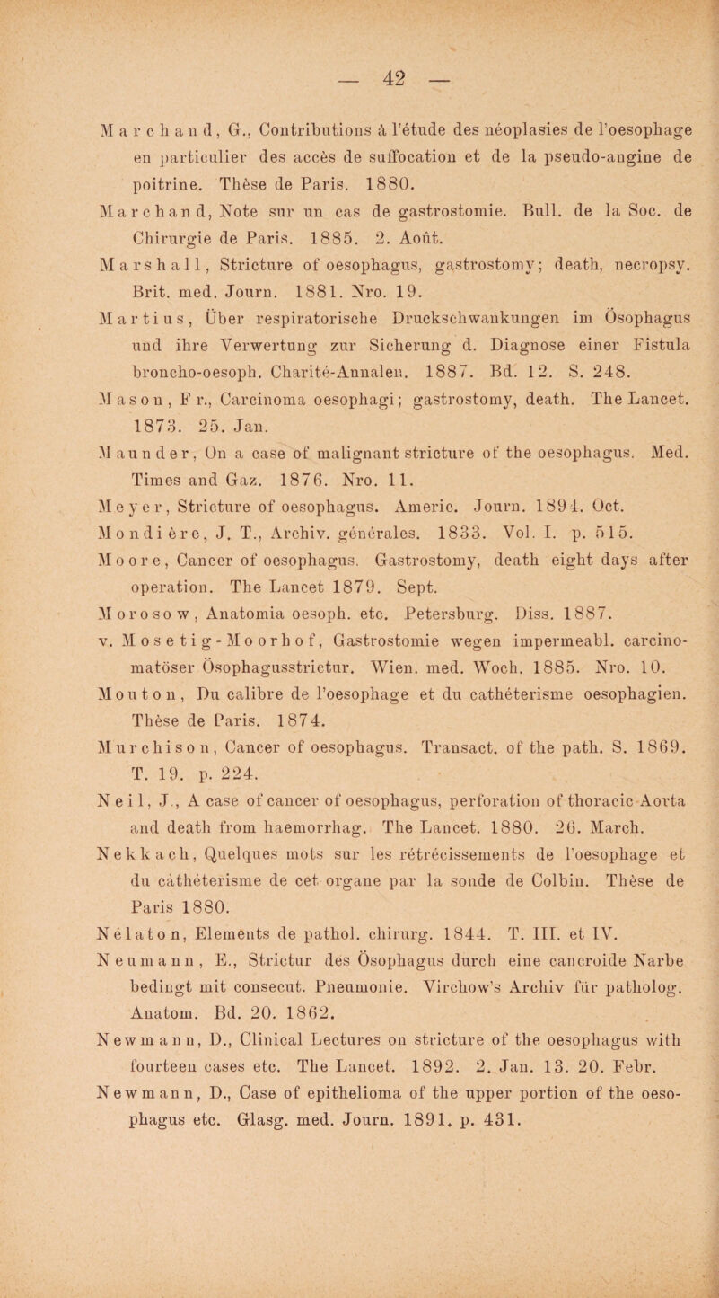 M a r c h a n d , G., Contributions ä, l’etude des neoplasies de l’oesophage en particulier des acces de suffocation et de la pseudo-angine de poitrine. These de Paris. 1880. Marchand, Note sur nn cas de gastrostomie. Bull, de la Soc. de Chirurgie de Paris. 1885. 2. Aoüt. Mars hall, Stricture of oesophagus, gastrostomy; death, necropsy. Brit. med. Journ. 1881. Nro. 19. Marti us, Über respiratorische Druckschwankungen im Ösophagus und ihre Verwertung zur Sickerung d. Diagnose einer Fistula broncko-oesoph. Charite-Annalen. 1887. Bd. 12. S. 248. Masou, Fr., Carcinoma oesopkagi; gastrostomy, deatk. Tke Lancet. 1873. 25. Jan. Maunder, On a case of malignant stricture of tke oesopkagus. Med. Times and Gaz. 1876. Nro. 11. Meyer, Stricture of oesopkagus. Americ. Journ. 1894. Oct. Mondiere, J. T., Arckiv. generales. 1833. Vol. I. p. 515. Moore, Cancer of oesopkagus. Gastrostomy, deatk eigkt days after Operation. Tke Lancet 1879. Sept. Moroso w, Anatomia oesopk. etc. Petersburg. Diss. 1887. v. Mosetig-Moorkof, Gastrostomie wegen impermeabl. carcino- matöser Ösophagusstrictur. Wien. med. Woch. 1885. Nro. 10. M outon, Du calibre de l’oesophage et du catheterisme oesopkagien. These de Paris. 1874. Murckison, Cancer of oesopkagus. Transact. of tke patk. S. 1869. T. 19. p. 224. Neil, J., A case of cancer of oesopkagus, Perforation of tkoracic Aorta and deatk from liaemorrkag. Tke Lancet. 1880. 26. Marek. Nekkack, Quelques mots sur les retrecissements de l’oesopkage et du catketerisme de cet organe par la sonde de Colbin. These de Paris 1880. Nelaton, Elements de patkol. Chirurg. 1844. T. III. et IV. Neumann, E., Strictur des Ösophagus durch eine cancroide Narbe bedingt mit consecut. Pneumonie. Virchow’s Archiv für patholog. Anatom. Bd. 20. 1862. Newmann, 1)., Clinical Lectures on stricture of the oesophagus with fourteen cases etc. The Lancet. 1892. 2. Jan. 13. 20. Febr. Newmann, D., Case of epitkelioma of tke upper portion of tke oeso¬ pkagus etc. Glasg. med. Journ. 1891. p. 431.