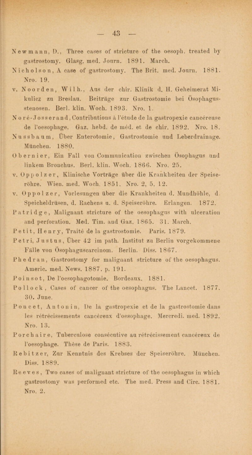 New mann, !)., Three cases of stricture of the oesoph. treated by gastrostomy. Glasg. med. Journ. 1891. March. Nicholson, A case of gastrostomy. The Brit. med. Journ. 1881. Nro. 19. v. Noorden, Wilh., Aus der chir. Klinik d. H. Geheimerat Mi¬ kulicz zu Breslau. Beiträge zur Gastrostomie bei Ösophagus¬ stenosen. Berl. klin. Woch. 1893. Nro. 1. N o re- Jo ss er an d, Contributions ä l’etude de la gastropexie cancereuse de l’oesophage. Gaz. hebd. de med. et de chir. 1892. Nro. 18. Nussbaum, Über Enterotomie, Gastrostomie und Leberdrainage. München. 1880. Obernier, Ein Fall von Communication zwischen Ösophagus und linkem Bronchus. Berl. klin. Woch. 1866. Nro. 25. v. Oppolzer, Klinische Vorträge über die Krankheiten der Speise¬ röhre. Wien. med. Woch. 1851. Nro. 2, 5, 12. v. Oppolzer, Vorlesungen über die Krankheiten d. Mundhöhle, d. Speicheldrüsen, d. Rachens u. d. Speiseröhre. Erlangen. 1872. Patridge, Malignant stricture of the oesophagus with ulceration and Perforation. Med. Tim. and Gaz. 1865. 31. March. Petit, Henry, Traite de la gastrostomie. Paris. 1879. Petri, Justus, Über 42 im path. Institut zu Berlin vorgekommene Fälle von Ösophaguscarcinom. Berlin. Diss. 1867. Phe dran, Gastrostomy for malignant stricture of the oesophagus. Americ. med. News. 1887. p. 191. P o i n s o t, De l’oesophagotomie. Bordeaux. 1881. Pollock, Cases of cancer of the oesophagus. The Lancet. 1877. 30. June. Poncet, An ton in, De la gastropexie et de la gastrostomie dans les retrecissements cancereux d’oesophage. Mercredi. med. 1892. Nro. 13. Porchaire, Tuberculose consecutive au retrecissement cancereux de l’oesophage. Thöse de Paris. 1883. R e b i t z e r, Zur Kenntnis des Krebses der Speiseröhre. München. Diss. 1889. Re e v es , Two cases of malignant stricture of the oesophagus in which gastrostomy was performed etc. The med. Press and Circ. 1881. Nro. 2.