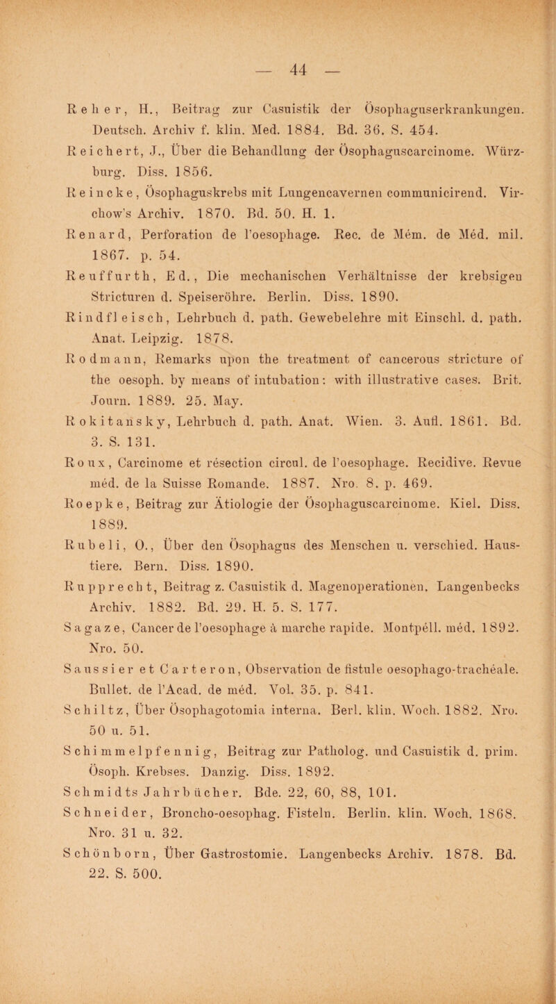 R e li e r, H., Beitrag zur Casuistik der Ösophaguserkrankungen. Deutsch. Archiv f. klin. Med. 1884. Bd. 36. S. 454. Reichert, J., Über die Behandlung der Ösophaguscarcinome. Würz¬ burg. Diss. 1856. Reineke, Ösophaguskrebs mit Lungencavernen communicirend. Vir- chow's Archiv. 1870. Bd. 50. H. 1. Renard, Perforation de l’oesophage. Ree. de Mem. de Med. mil. 1867. p. 54. Re uff ur th, Ed., Die mechanischen Verhältnisse der krebsigeu Stricturen d. Speiseröhre. Berlin. Diss. 1890. Rindfl eisch, Lehrbuch d. path. Gewebelehre mit Einschi. d. path. Anat. Leipzig. 1878. Rodmann, Remarks upon the treatment of cancerous stricture of the oesoph. by means of intubation: with illustrative cases. Brit. Journ. 1889. 25. May. Rokitansky, Lehrbuch d. path. Anat. Wien. 3. Aull. 1861. Bd. 3. S. 131. Roux, Carcinome et resection circul. de l’oesophage. Recidive. Revue med. de la Suisse Romande. 1887. Nro. 8. p. 469. Roepke, Beitrag zur Ätiologie der Ösophaguscarcinome. Kiel. Diss. 1889. Rubeli, 0., Über den Ösophagus des Menschen u. verschied. Haus¬ tiere. Bern. Diss. 1890. Rupprecht, Beitrag z. Casuistik d. Magenoperationen. Langenbecks Archiv. 1882. Bd. 29. H. 5. S. 177. Sagaze, Cancer de l’oesophage ä marche rapide. Montpell. med. 1892. Nro. 50. Saussier et Carteron, Observation de listule oesophago-tracheale. Bullet, de l’Acad. de med. Vol. 35. p. 841. Schütz, Über Ösophagotomia interna. Berl. klin. Woch. 1882. Nro. 50 u. 51. Schimmelpfennig, Beitrag zur Patholog. und Casuistik d. prim. Ösoph. Krebses. Danzig. Diss. 1892. Schmidts Jahrbücher. Bde. 22, 60, 88, 101. Schneider, Broncho-oesophag. Fisteln. Berlin, klin. Woch. 1868. Nro. 31 u. 32. Schönborn, Über Gastrostomie. Langenbecks Archiv. 1878. Bd. 22. S. 500. ) )