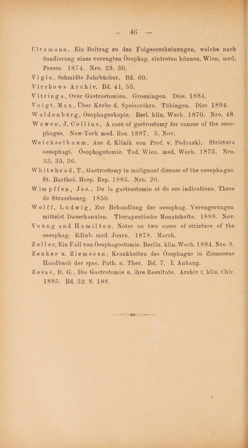 Ul tz mann, Ein Beitrag za den Folgeerscheinungen, welche nach Sondierung eines verengten Ösophag. eintreten können. Wien. med. Presse. 1874. Nro. 29, 30. V i g 1 a , Schmidts Jahrbücher. Bd. 60. Virchows Archiv. Bd. 41, 55. V itr in g a, Over Gastrostomien. Groeningen. Diss. 1884. Voigt, Max, Über Krebs d. Speiseröhre. Tübingen. Diss. 1894. Waldenburg, Ösophagoskopie. Berl. klin. Woch. 1870. Nro. 48. Wawen, J. Collins, A case of gastrostomy for cancer of the Oeso¬ phagus. New-York med. Rec. 1887. 5. Nov. Weichselbaum, Aus d. Klinik von Prof. v. Podrazki. Strictura oesophagi. Ösophagotomie. Tod. Wien. med. Woch. 1873. Nro. 33, 35, 36. W h i t e h e a d, T., Gastrostomy in malignant disease of the oesophagus. St. Barthol. Hosp. Rep. 1885. Nro. 20. Wimpffen, Jos., De la gastrostomie et de ses indications. These de Strassbourg. 1850. Wolff, Ludwig, Zur Behandlung der oesophag. Verengerungen mittelst Dauerkanülen. Therapeutische Monatshefte. 1888. Nov. Young and Hamilton, Notes on two cases of stricture of the oesophag. Edinb. med. Journ. 1878. March. Zeller, Ein Fall von Ösophagostomie. Berlin, klin. Woch. 1894. Nro. 9. Zenker u. Ziemssen, Krankheiten des Ösophagus in Ziemssens Handbuch der spec. Path. u. Ther. Bd. 7. I. Anhang. Z esas, D. G., Die Gastrotomie u. ihre Resultate. Archiv f. klin. Chir. 1885. Bd. 32. S. 188.