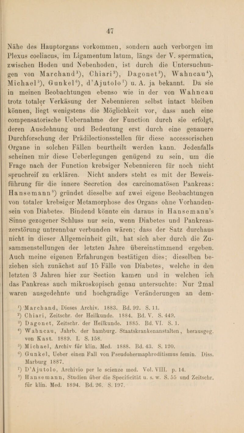 Nähe des Hauptorgans Vorkommen, sondern auch verborgen im Plexus coeliacus, im Ligamentum latum, längs der V. spermatica, zwischen Hoden und Nebenhoden, ist durch die Untersuchun¬ gen von Marchand1), Chiari2), Dagonet3), Wahncau4), Michael5), GunkelG), d’Ajutolo7) u. A. ja bekannt. Da sie in meinen Beobachtungen ebenso wie in der von Wahncau trotz totaler Verkäsung der Nebennieren selbst intact bleiben können, liegt wenigstens die Möglichkeit vor, dass auch eine compensatorische Uebernahme der Function durch sie erfolgt, deren Ausdehnung und Bedeutung erst durch eine genauere Durchforschung der Prädilectionsstellen für diese accessorischen Organe in solchen Fällen beurtheilt werden kann. Jedenfalls scheinen mir diese Ueberlegungen genügend zu sein, um die Frage nach der Function krebsiger Nebennieren für noch nicht spruchreif zu erklären. Nicht anders steht es mit der Beweis¬ führung für die innere Secretion des carcinomatösen Pankreas: Hansemann8) gründet dieselbe auf zwei eigene Beobachtungen von totaler krebsiger Metamorphose des Organs ohne Vorhanden¬ sein von Diabetes. Bindend könnte ein daraus in Hansemann’s Sinne gezogener Schluss nur sein, wenn Diabetes und Pankreas¬ zerstörung untrennbar verbunden wären; dass der Satz durchaus nicht in dieser Allgemeinheit gilt, hat sich aber durch die Zu¬ sammenstellungen der letzten Jahre übereinstimmend ergeben. Auch meine eigenen Erfahrungen bestätigen dies; dieselben be¬ ziehen sich zunächst auf 15 Fälle von Diabetes, welche in den letzten 3 Jahren hier zur Section kamen und in welchen ich das Pankreas auch mikroskopisch genau untersuchte: Nur 2mal waren ausgedehnte und hochgradige Veränderungen an dem- J)'Marchand, Dieses Archiv. 1883. Bd. 92. S. 11. 2) Chiari, Zeitschr. der Heilkunde. 1884. Bd. V. S. 449. 3) Dagonet, Zeitschr. der Heilkunde. 1885. Bd. VI. S. 1. 4) Wahncau, Jahrb. der hamburg. Staatskrankenanstalten, berausgeg. von Käst. 1889. I. S. 158. 5) Michael, Archiv für klin. Med. 1888. Bd. 43. S. 120. ü) Gunkel, Ueber einen Fall von Pseudohermaphroditismus femin. Diss. Marburg 1887. 7) D’Ajutolo, Archivio per le scienze med. Vol. VIII. p. 14. s) Hanse mann, Studien über die Specificitlit u. s. w. S. 55 und Zeitschr. für klin. Med. 1894. Bd. 26. S. 197.